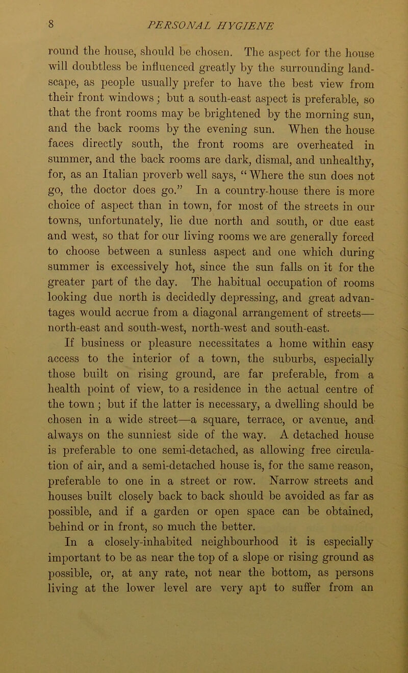 round the house, should he chosen. The aspect for the house will doubtless be influenced greatly by the surrounding land- scape, as people usually prefer to have the best view from their front windows; but a south-east aspect is preferable, so that the front rooms may be brightened by the morning sun, and the back rooms by the evening sun. When the house faces directly south, the front rooms are overheated in summer, and the back rooms are dark, dismal, and unhealthy, for, as an Italian proverb well says, “ Where the sun does not go, the doctor does go.” In a country-house there is more choice of aspect than in town, for most of the streets in our towns, unfortunately, lie due north and south, or due east and west, so that for our living rooms we are generally forced to choose between a sunless aspect and one which during summer is excessively hot, since the sun falls on it for the greater part of the day. The habitual occupation of rooms looking due north is decidedly depressing, and great advan- tages would accrue from a diagonal arrangement of streets— north-east and south-west, north-west and south-east. If business or pleasure necessitates a home within easy access to the interior of a town, the suburbs, especially those built on rising ground, are far preferable, from a health point of view, to a residence in the actual centre of the town • but if the latter is necessary, a dwelling should be chosen in a wide street—a square, terrace, or avenue, and always on the sunniest side of the way. A detached house is preferable to one semi-detached, as allowing free circula- tion of air, and a semi-detached house is, for the same reason, preferable to one in a street or row. Narrow streets and houses built closely back to back should be avoided as far as possible, and if a garden or open space can be obtained, behind or in front, so much the better. In a closely-inhabited neighbourhood it is especially important to be as near the top of a slope or rising ground as possible, or, at any rate, not near the bottom, as persons living at the lower level are very apt to suffer from an