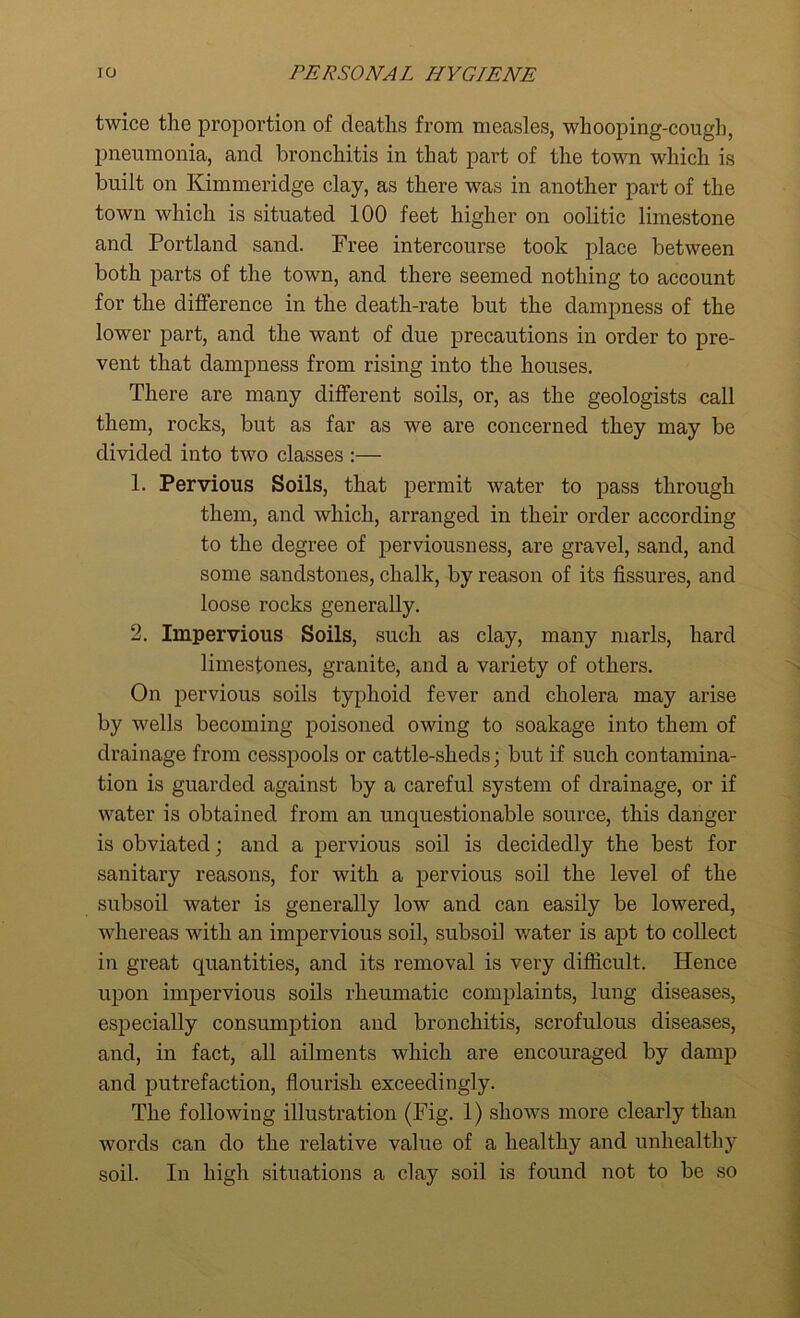 twice the proportion of deaths from measles, whooping-cough, pneumonia, and bronchitis in that part of the town which is built on Kimmeridge clay, as there was in another part of the town which is situated 100 feet higher on oolitic limestone and Portland sand. Free intercourse took place between both parts of the town, and there seemed nothing to account for the difference in the death-rate but the dampness of the lower part, and the want of due precautions in order to pre- vent that dampness from rising into the houses. There are many different soils, or, as the geologists call them, rocks, but as far as we are concerned they may be divided into two classes :— 1. Pervious Soils, that permit water to pass through them, and which, arranged in their order according to the degree of perviousness, are gravel, sand, and some sandstones, chalk, by reason of its fissures, and loose rocks generally. 2. Impervious Soils, such as clay, many marls, hard limestones, granite, and a variety of others. On pervious soils typhoid fever and cholera may arise by wells becoming poisoned owing to soakage into them of drainage from cesspools or cattle-sheds; but if such contamina- tion is guarded against by a careful system of drainage, or if water is obtained from an unquestionable source, this danger is obviated; and a pervious soil is decidedly the best for sanitary reasons, for with a pervious soil the level of the subsoil water is generally low and can easily be lowered, whereas with an impervious soil, subsoil water is apt to collect in great quantities, and its removal is very difficult. Hence upon impervious soils rheumatic complaints, lung diseases, especially consumption and bronchitis, scrofulous diseases, and, in fact, all ailments which are encouraged by damp and putrefaction, flourish exceedingly. The following illustration (Fig. 1) shows more clearly than words can do the relative value of a healthy and unhealthy soil. In high situations a clay soil is found not to be so