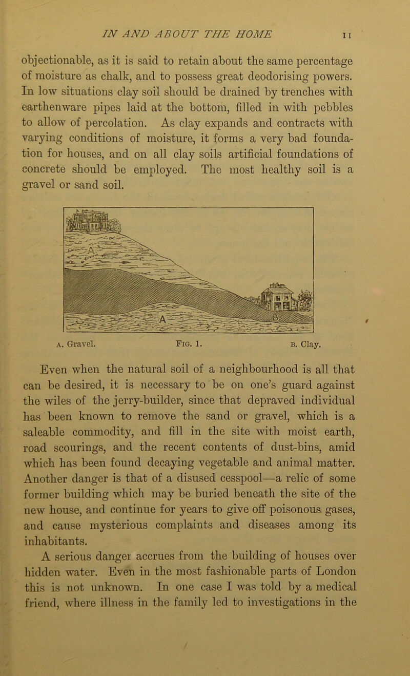 objectionable, as it is said to retain about tlie same percentage of moisture as chalk, and to possess great deodorising powers. In low situations clay soil should be drained by trenches with earthenware pipes laid at the bottom, filled in with pebbles to allow of percolation. As clay expands and contracts with varying conditions of moisture, it forms a very bad founda- tion for houses, and on all clay soils artificial foundations of concrete should be employed. The most healthy soil is a gravel or sand soil. a. Gravel. Fig. 1. b. Clay. Even when the natural soil of a neighbourhood is all that can be desired, it is necessary to be on one’s guard against the wiles of the jerry-builder, since that depraved individual has been known to remove the sand or gravel, which is a saleable commodity, and fill in the site with moist earth, road semirings, and the recent contents of dust-bins, amid which has been found decaying vegetable and animal matter. Another danger is that of a disused cesspool—a relic of some former building which may be buried beneath the site of the new house, and continue for years to give off poisonous gases, and cause mysterious complaints and diseases among its inhabitants. A serious danger accrues from the building of houses over hidden wrater. Even in the most fashionable parts of London this is not unknown. In one case I was told by a medical friend, where illness in the family led to investigations in the
