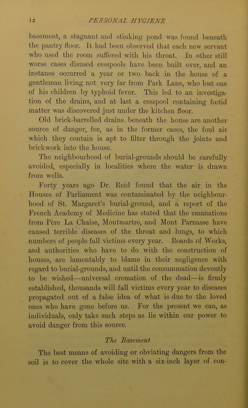 basement, a stagnant and stinking pond was found beneath the pantry floor. It had been observed that each new servant who used the room suffered with his throat. In other still worse cases disused cesspools have been built over, and an instance occurred a year or two back in the house of a gentleman living not very far from Park Lane, who lost one of his children by typhoid fever. This led to an investiga- tion of the drains, and at last a cesspool containing foetid matter was discovered just under the kitchen floor. Old brick-barrelled drains beneath the house are another source of danger, for, as in the former cases, the foul air which they contain is apt to filter through the joints and brickwork into the house. The neighbourhood of burial-grounds should be carefully avoided, especially in localities where the water is drawn from wells. Forty years ago Dr. Reid found that the air in the Houses of Parliament was contaminated by the neighbour- hood of St. Margaret’s burial-ground, and a report of the French Academy of Medicine has stated that the emanations from Pere La Chaise, Montmartre, and Mont Parnasse have caused terrible diseases of the throat and lungs, to which numbers of people fall victims every year. Boards of Works, and authorities who have to do with the construction of houses, are lamentably to blame in their negligence with regard to burial-grounds, and until the consummation devoutly to be wished—universal cremation of the dead—is firmly established, thousands will fall victims every year to diseases propagated out of a false idea of what is due to the loved ones who have gone before us. For the present we can, as individuals, only take such steps as lie within our power to avoid danger from this source. The Basement The best means of avoiding or obviating dangers from the soil is to cover the whole site with a six-inch layer of con-
