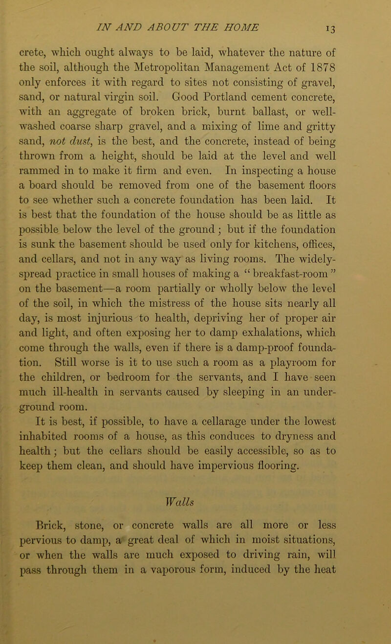 crete, which ought always to be laid, whatever the nature of the soil, although the Metropolitan Management Act of 1878 only enforces it with regard to sites not consisting of gravel, sand, or natural virgin soil. Good Portland cement concrete, with an aggregate of broken brick, burnt ballast, or well- washed coarse sharp gravel, and a mixing of lime and gritty sand, not dust, is the best, and the concrete, instead of being thrown from a height, should be laid at the level and well rammed in to make it firm and even. In inspecting a house a board should be removed from one of the basement floors to see whether such a concrete foundation has been laid. It is best that the foundation of the house should be as little as possible below the level of the ground; but if the foundation is sunk the basement should be used only for kitchens, offices, and cellars, and not in any way as living rooms. The widely- spread practice in small houses of making a “ breakfast-room ” on the basement—a room partially or wholly below the level of the soil, in which the mistress of the house sits nearly all day, is most injurious to health, depriving her of proper air and light, and often exposing her to damp exhalations, which come through the walls, even if there is a damp-proof founda- tion. Still worse is it to use such a room as a playroom for the children, or bedroom for the servants, and I have seen much ill-health in servants caused by sleeping in an under- ground room. It is best, if possible, to have a cellarage under the lowest inhabited rooms of a house, as this conduces to dryness and health; but the cellars should be easily accessible, so as to keep them clean, and should have impervious flooring. Walls Brick, stone, or concrete walls are all more or less pervious to damp, a great deal of which in moist situations, or when the walls are much exposed to driving rain, will pass through them in a vaporous form, induced by the heat
