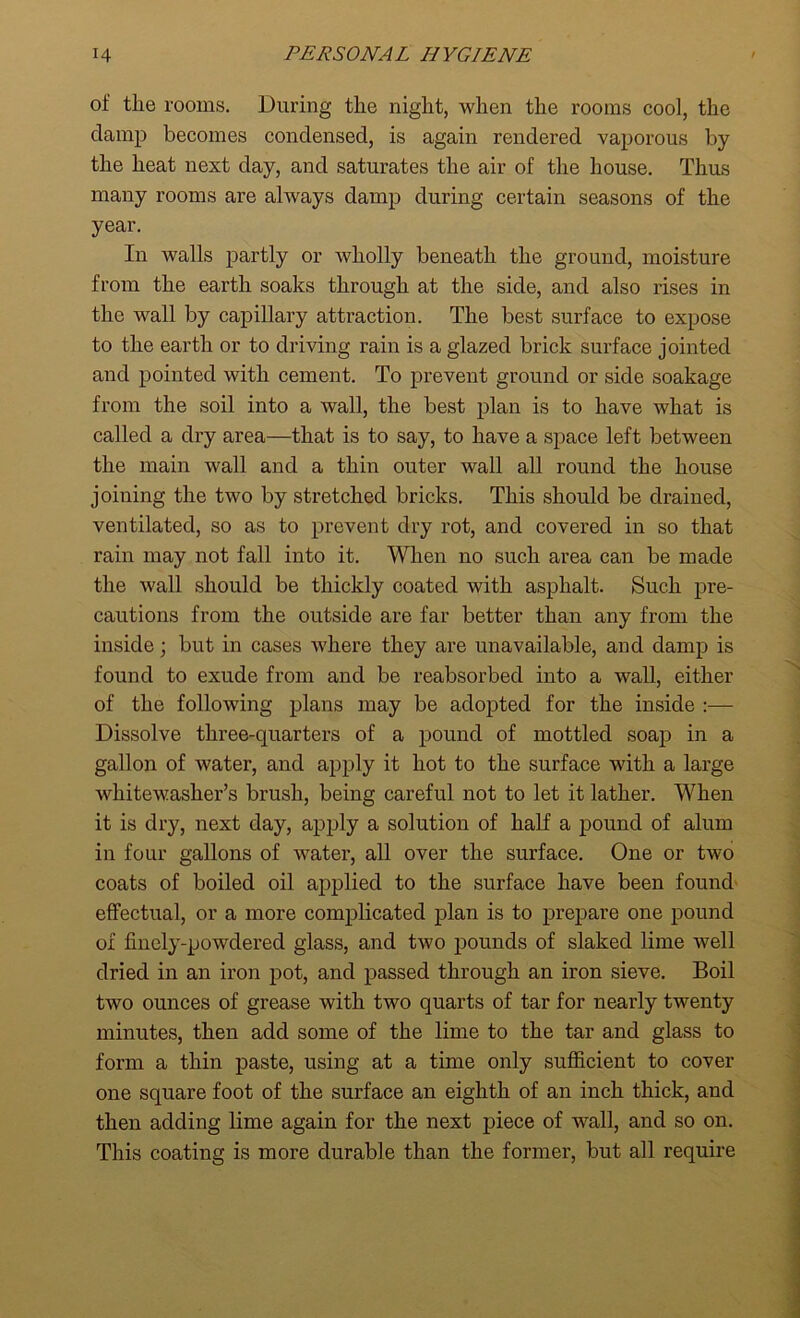 of tlie rooms. During tlie night, when the rooms coo], the clamp becomes condensed, is again rendered vaporous by the heat next day, and saturates the air of the house. Thus many rooms are always damp during certain seasons of the year. In walls partly or wholly beneath the ground, moisture from the earth soaks through at the side, and also rises in the wall by capillary attraction. The best surface to expose to the earth or to driving rain is a glazed brick surface jointed and pointed with cement. To prevent ground or side soakage from the soil into a wall, the best plan is to have what is called a dry area—that is to say, to have a space left between the main wall and a thin outer wall all round the house joining the two by stretched bricks. This should be drained, ventilated, so as to prevent dry rot, and covered in so that rain may not fall into it. When no such area can be made the wall should be thickly coated with asphalt. Such pre- cautions from the outside are far better than any from the inside; but in cases where they are unavailable, and damp is found to exude from and be reabsorbed into a wall, either of the following plans may be adopted for the inside :— Dissolve three-quarters of a pound of mottled soap in a gallon of water, and apply it hot to the surface with a large whitewaslier’s brush, being careful not to let it lather. When it is dry, next day, apply a solution of half a pound of alum in four gallons of water, all over the surface. One or two coats of boiled oil applied to the surface have been found effectual, or a more complicated plan is to prepare one pound of finely-powdered glass, and two pounds of slaked lime well dried in an iron pot, and passed through an iron sieve. Boil two ounces of grease with two quarts of tar for nearly twenty minutes, then add some of the lime to the tar and glass to form a thin paste, using at a time only sufficient to cover one square foot of the surface an eighth of an inch thick, and then adding lime again for the next piece of wall, and so on. This coating is more durable than the former, but all require