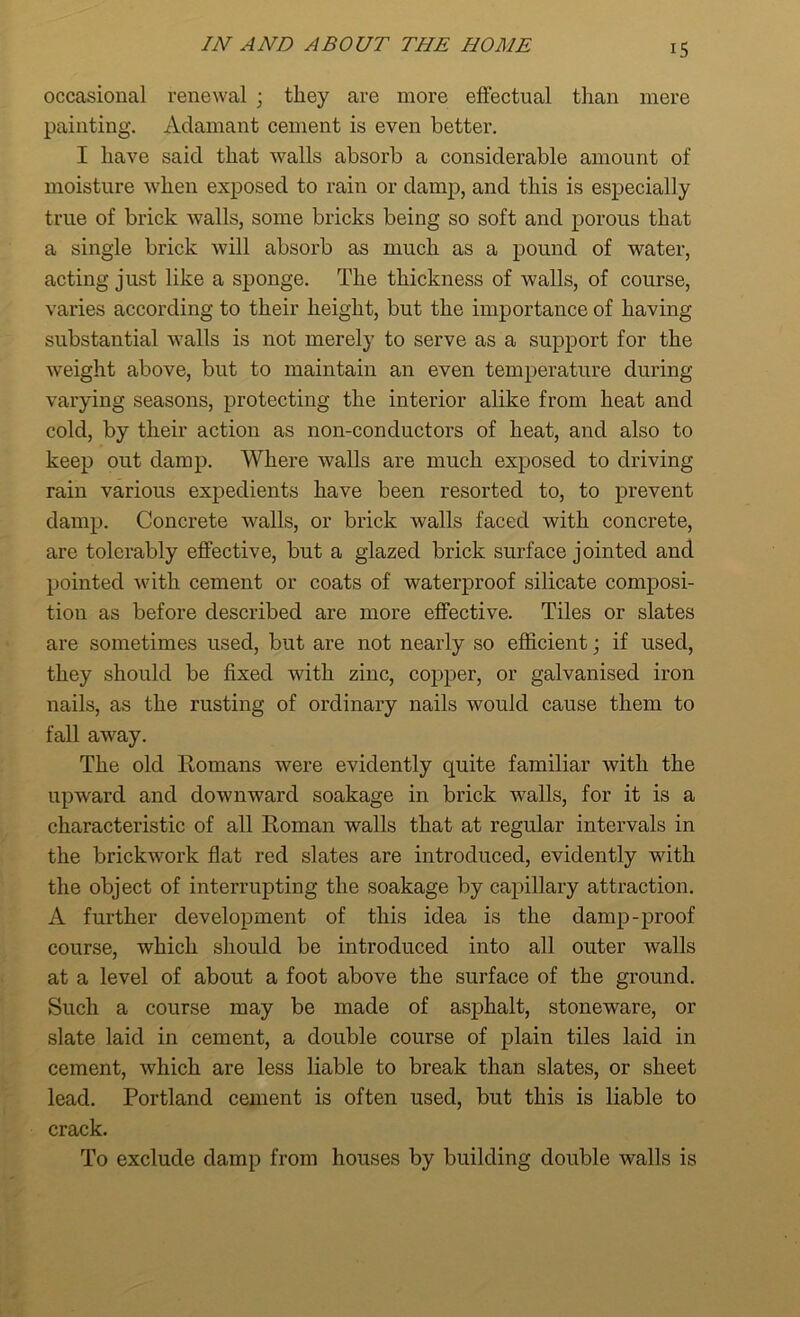 occasional renewal ; they are more effectual than mere painting. Adamant cement is even better. I have said that walls absorb a considerable amount of moisture when exposed to rain or damp, and this is especially true of brick walls, some bricks being so soft and porous that a single brick will absorb as much as a pound of water, acting just like a sponge. The thickness of Avails, of course, varies according to their height, but the importance of having substantial Avails is not merely to serve as a support for the weight above, but to maintain an even temperature during varying seasons, protecting the interior alike from heat and cold, by their action as non-conductors of heat, and also to keep out damp. Where walls are much exposed to driving rain various expedients have been resorted to, to prevent damp. Concrete walls, or brick Avails faced with concrete, are tolerably effective, but a glazed brick surface jointed and pointed with cement or coats of waterproof silicate composi- tion as before described are more effective. Tiles or slates are sometimes used, but are not nearly so efficient; if used, they should be fixed with zinc, copper, or galvanised iron nails, as the rusting of ordinary nails would cause them to fall away. The old Romans were evidently quite familiar with the upward and downward soakage in brick walls, for it is a characteristic of all Roman walls that at regular intervals in the brickAvork flat red slates are introduced, evidently with the object of interrupting the soakage by capillary attraction. A further development of this idea is the damp-proof course, which should be introduced into all outer walls at a level of about a foot above the surface of the ground. Such a course may be made of asphalt, stoneware, or slate laid in cement, a double course of plain tiles laid in cement, Avhich are less liable to break than slates, or sheet lead. Portland cement is often used, but this is liable to crack. To exclude damp from houses by building double walls is
