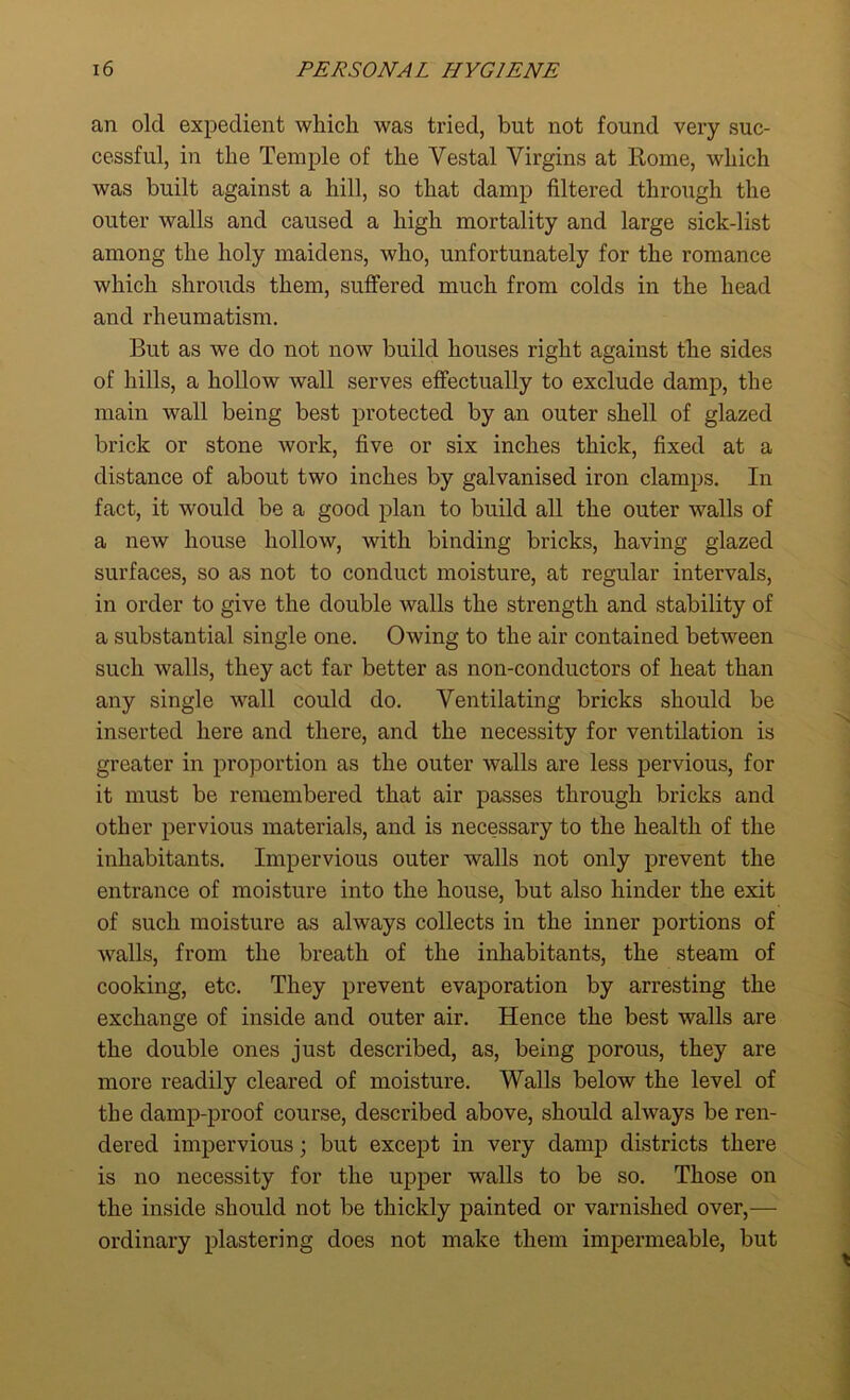 an old expedient which was tried, but not found very suc- cessful, in the Temple of the Vestal Virgins at Rome, which was built against a hill, so that damp filtered through the outer walls and caused a high mortality and large sick-list among the holy maidens, who, unfortunately for the romance which shrouds them, suffered much from colds in the head and rheumatism. But as we do not now build houses right against the sides of hills, a hollow wall serves effectually to exclude damp, the main wall being best protected by an outer shell of glazed brick or stone work, five or six inches thick, fixed at a distance of about two inches by galvanised iron clamps. In fact, it would be a good plan to build all the outer walls of a new house hollow, with binding bricks, having glazed surfaces, so as not to conduct moisture, at regular intervals, in order to give the double walls the strength and stability of a substantial single one. Owing to the air contained between such walls, they act far better as non-conductors of heat than any single wall could do. Ventilating bricks should be inserted here and there, and the necessity for ventilation is greater in proportion as the outer walls are less pervious, for it must be remembered that air passes through bricks and other pervious materials, and is necessary to the health of the inhabitants. Impervious outer walls not only prevent the entrance of moisture into the house, but also hinder the exit of such moisture as always collects in the inner portions of walls, from the breath of the inhabitants, the steam of cooking, etc. They prevent evaporation by arresting the exchange of inside and outer air. Hence the best walls are the double ones just described, as, being porous, they are more readily cleared of moisture. Walls below the level of the damp-proof course, described above, should always be ren- dered impervious; but except in very damp districts there is no necessity for the upper walls to be so. Those on the inside should not be thickly painted or varnished over,— ordinary plastering does not make them impermeable, but