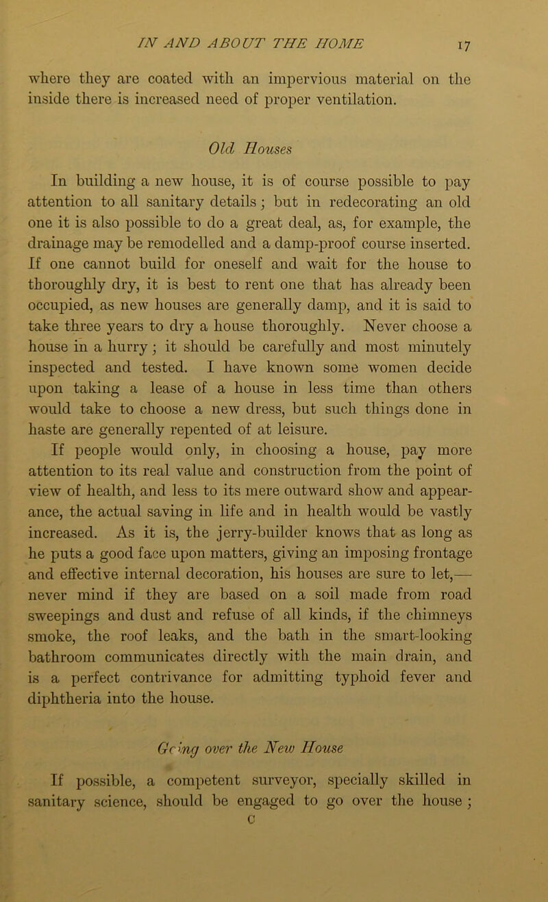 where they are coated with an impervious material on the inside there is increased need of proper ventilation. Old Houses In building a new house, it is of course possible to pay attention to all sanitary details; but in redecorating an old one it is also possible to do a great deal, as, for example, the drainage may be remodelled and a damp-proof course inserted. If one cannot build for oneself and wait for the house to thoroughly dry, it is best to rent one that has already been occupied, as new houses are generally damp, and it is said to take three years to dry a house thoroughly. Never choose a house in a hurry; it should be carefully and most minutely inspected and tested. I have known some women decide upon taking a lease of a house in less time than others would take to choose a new dress, but such things done in haste are generally repented of at leisure. If people would only, in choosing a house, pay more attention to its real value and construction from the point of view of health, and less to its mere outward show and appear- ance, the actual saving in life and in health would be vastly increased. As it is, the jerry-builder knows that as long as he puts a good face upon matters, giving an imposing frontage and effective internal decoration, his houses are sure to let,— never mind if they are based on a soil made from road sweepings and dust and refuse of all kinds, if the chimneys smoke, the roof leaks, and the bath in the smart-looking bathroom communicates directly with the main drain, and is a perfect contrivance for admitting typhoid fever and diphtheria into the house. Going over the New House If possible, a competent surveyor, specially skilled in sanitary science, should be engaged to go over the house ; C