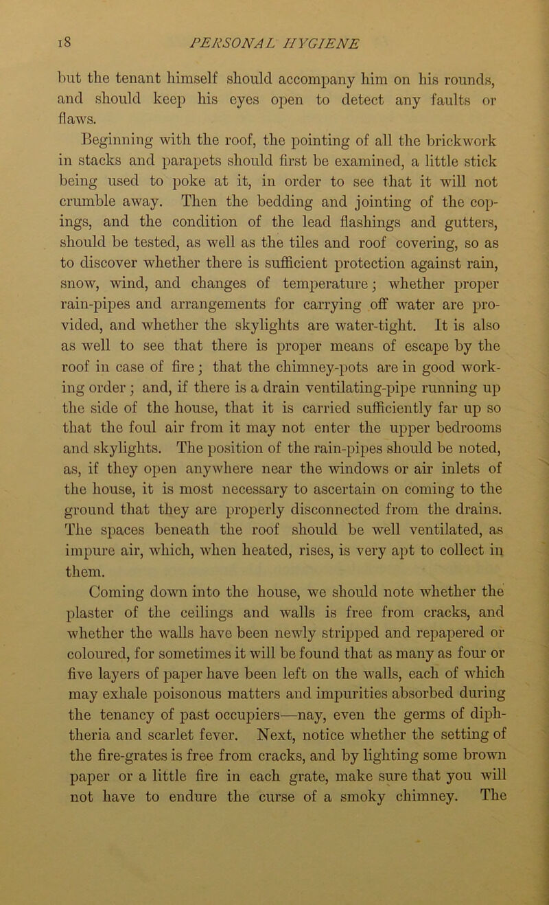 but the tenant himself should accompany him on his rounds, and should keep his eyes open to detect any faults or flaws. Beginning with the roof, the pointing of all the brickwork in stacks and parapets should first be examined, a little stick being used to poke at it, in order to see that it will not crumble away. Then the bedding and jointing of the cop- ings, and the condition of the lead flashings and gutters, should be tested, as well as the tiles and roof covering, so as to discover whether there is sufficient protection against rain, snow, wind, and changes of temperature; whether proper rain-pipes and arrangements for carrying off water are pro- vided, and whether the skylights are water-tight. It is also as well to see that there is proper means of escape by the roof in case of fire; that the chimney-pots are in good work- ing order ; and, if there is a drain ventilating-pipe running up the side of the house, that it is carried sufficiently far up so that the foul air from it may not enter the upper bedrooms and skylights. The position of the rain-pipes should be noted, as, if they open anywhere near the windows or air inlets of the house, it is most necessary to ascertain on coming to the ground that they are properly disconnected from the drains. The spaces beneath the roof should be well ventilated, as impure air, which, when heated, rises, is very apt to collect in them. Coming down into the house, we should note whether the plaster of the ceilings and walls is free from cracks, and whether the walls have been newly stripped and repapered or coloured, for sometimes it will be found that as many as four or five layers of paper have been left on the walls, each of which may exhale poisonous matters and impurities absorbed during the tenancy of past occupiers-—nay, even the germs of diph- theria and scarlet fever. Next, notice whether the setting of the fire-grates is free from cracks, and by lighting some brown paper or a little fire in each grate, make sure that you will not have to endure the curse of a smoky chimney. The