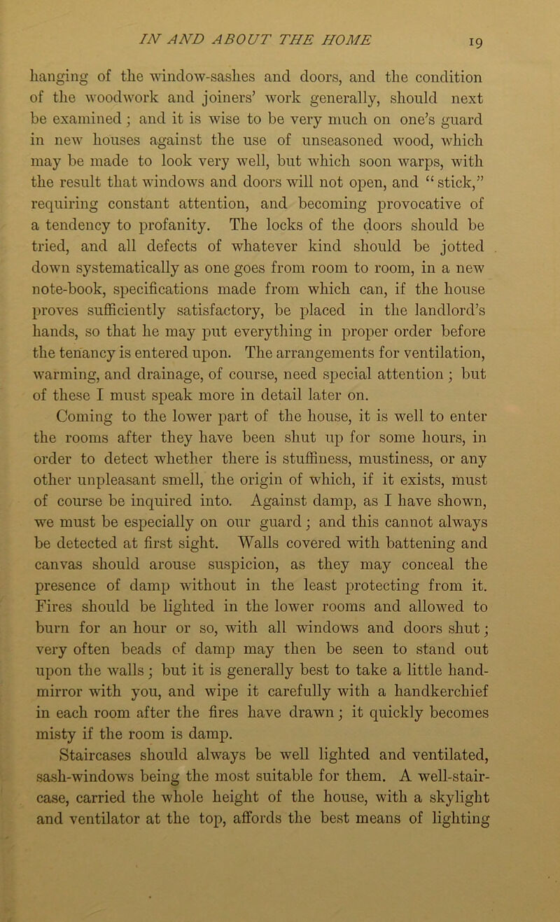 hanging of the window-sashes and doors, and the condition of the woodwork and joiners’ work generally, should next be examined; and it is wise to be very much on one’s guard in new houses against the use of unseasoned wood, which may be made to look very well, but which soon warps, with the result that windows and doors will not open, and “ stick,” requiring constant attention, and becoming provocative of a tendency to profanity. The locks of the doors should be tried, and all defects of whatever kind should be jotted down systematically as one goes from room to room, in a new note-book, specifications made from which can, if the house proves sufficiently satisfactory, be placed in the landlord’s hands, so that he may put everything in proper order before the tenancy is entered upon. The arrangements for ventilation, warming, and drainage, of course, need special attention ; but of these I must speak more in detail later on. Coming to the lower part of the house, it is well to enter the rooms after they have been shut up for some hours, in order to detect whether there is stuffiness, mustiness, or any other unpleasant smell, the origin of which, if it exists, must of course be inquired into. Against damp, as I have shown, we must be especially on our guard j and this cannot always be detected at first sight. Walls covered with battening and canvas should arouse suspicion, as they may conceal the presence of damp without in the least protecting from it. Fires should be lighted in the lower rooms and allowed to burn for an hour or so, with all windows and doors shut; very often beads of damp may then be seen to stand out upon the walls; but it is generally best to take a little hand- mirror with you, and wipe it carefully with a handkerchief in each room after the fires have drawn; it quickly becomes misty if the room is damp. Staircases should always be well lighted and ventilated, sash-windows being the most suitable for them. A well-stair- case, carried the whole height of the house, with a skylight and ventilator at the top, affords the best means of lighting