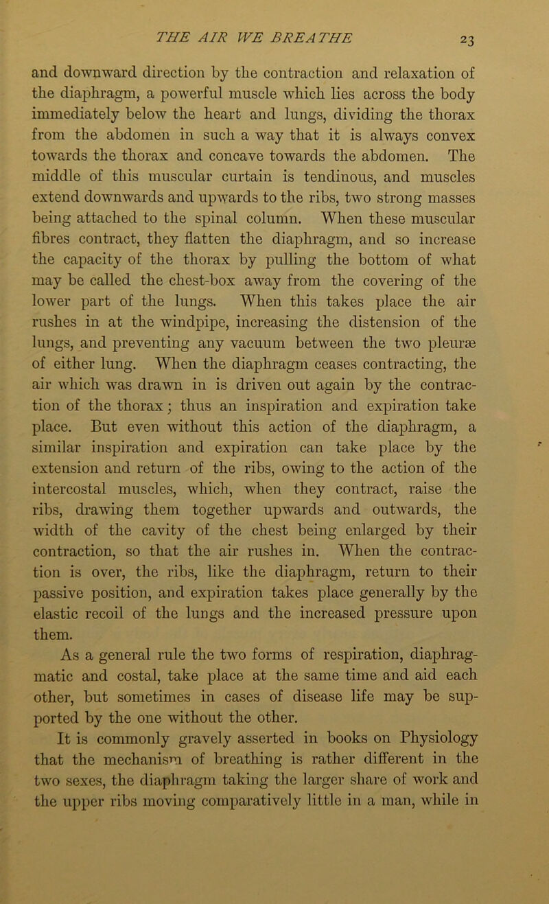 and downward direction by tlie contraction and relaxation of the diaphragm, a powerful muscle which lies across the body immediately below the heart and lungs, dividing the thorax from the abdomen in such a way that it is always convex towards the thorax and concave towards the abdomen. The middle of this muscular curtain is tendinous, and muscles extend downwards and upwards to the ribs, two strong masses being attached to the spinal column. When these muscular fibres contract, they flatten the diaphragm, and so increase the capacity of the thorax by pulling the bottom of what may be called the chest-box away from the covering of the lower part of the lungs. When this takes place the air rushes in at the windpipe, increasing the distension of the lungs, and preventing any vacuum between the two pleurae of either lung. When the diaphragm ceases contracting, the air which was drawn in is driven out again by the contrac- tion of the thorax; thus an inspiration and expiration take place. But even without this action of the diaphragm, a similar inspiration and expiration can take place by the extension and return of the ribs, owing to the action of the intercostal muscles, which, when they contract, raise the ribs, drawing them together upwards and outwards, the width of the cavity of the chest being enlarged by their contraction, so that the air rushes in. When the contrac- tion is over, the ribs, like the diaphragm, return to their passive position, and expiration takes place generally by the elastic recoil of the lungs and the increased pressure upon them. As a general rule the two forms of respiration, diaphrag- matic and costal, take place at the same time and aid each other, but sometimes in cases of disease life may be sup- ported by the one without the other. It is commonly gravely asserted in books on Physiology that the mechanism of breathing is rather different in the two sexes, the diaphragm taking the larger share of work and the upper ribs moving comparatively little in a man, while in