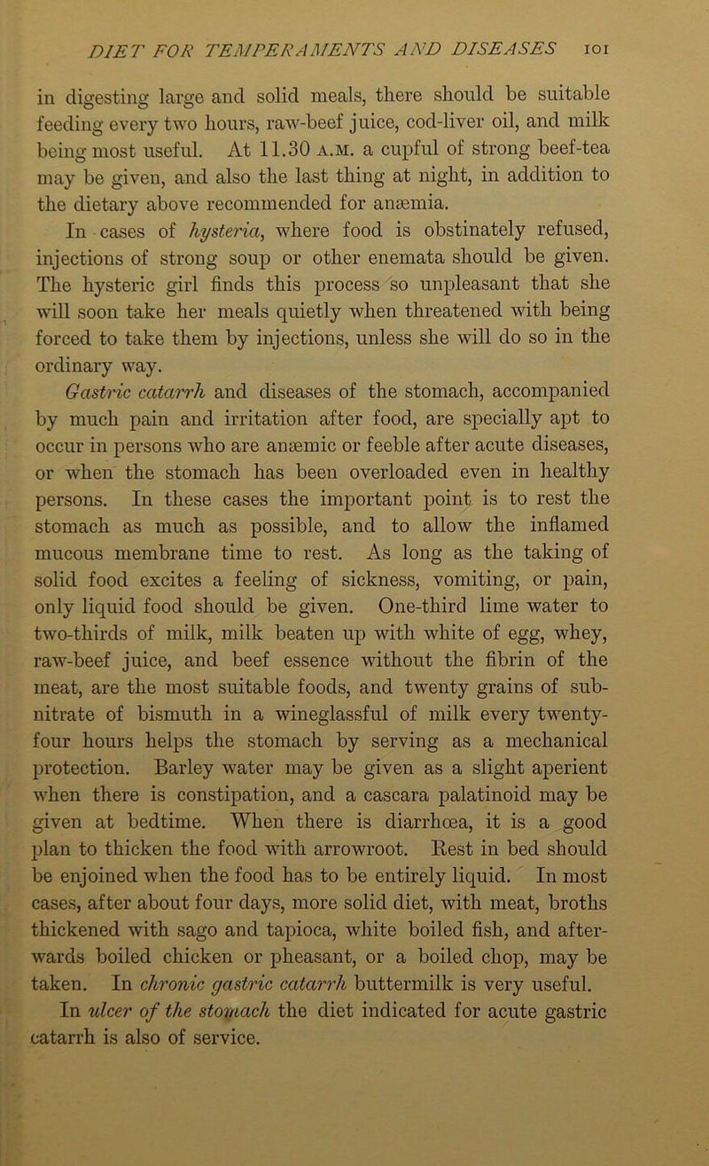 in digesting large and solid meals, there should be suitable feeding every two hours, raw-beef juice, cod-liver oil, and milk being most useful. At 11.30 a.m. a cupful of strong beef-tea may be given, and also the last thing at night, in addition to the dietary above recommended for anaemia. In cases of hysteria, where food is obstinately refused, injections of strong soup or other enemata should be given. The hysteric girl finds this process so unpleasant that she will soon take her meals quietly when threatened with being forced to take them by injections, unless she will do so in the ordinary way. Gastric catarrh and diseases of the stomach, accompanied by much pain and irritation after food, are specially apt to occur in persons who are anaemic or feeble after acute diseases, or when the stomach has been overloaded even in healthy persons. In these cases the important point is to rest the stomach as much as possible, and to allow the inflamed mucous membrane time to rest. As long as the taking of solid food excites a feeling of sickness, vomiting, or pain, only liquid food should be given. One-third lime water to two-thirds of milk, milk beaten up with white of egg, whey, raw-beef juice, and beef essence without the fibrin of the meat, are the most suitable foods, and twenty grains of sub- nitrate of bismuth in a wineglassful of milk every twenty- four hours helps the stomach by serving as a mechanical protection. Barley water may be given as a slight aperient when there is constipation, and a cascara palatinoid may be given at bedtime. When there is diarrhoea, it is a good plan to thicken the food with arrowroot. Rest in bed should be enjoined when the food has to be entirely liquid. In most cases, after about four days, more solid diet, with meat, broths thickened with sago and tapioca, white boiled fish, and after- wards boiled chicken or pheasant, or a boiled chop, may be taken. In chronic gastric catarrh buttermilk is very useful. In ulcer of the stomach the diet indicated for acute gastric catarrh is also of service.