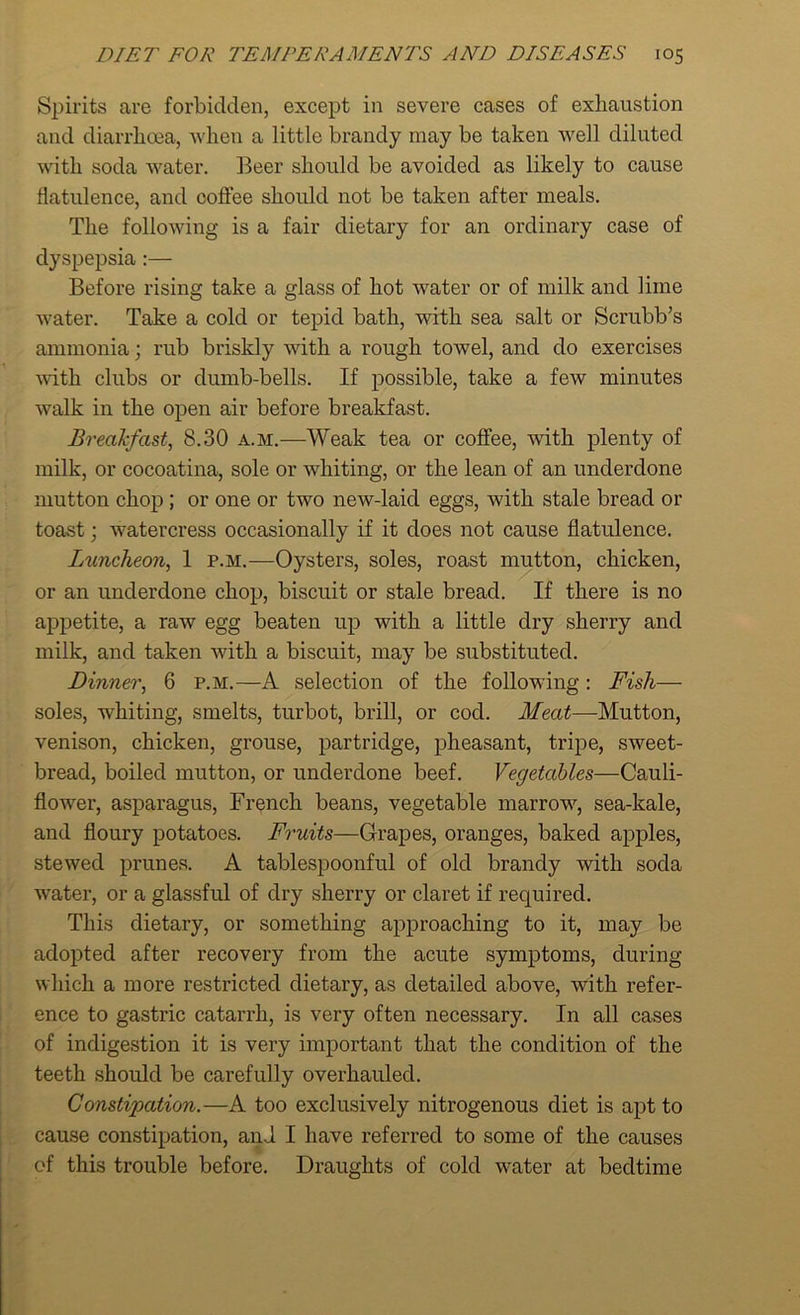 Spirits are forbidden, except in severe cases of exhaustion and diarrhoea, when a little brandy may be taken well diluted with soda water. Beer should be avoided as likely to cause flatulence, and coffee should not be taken after meals. The following is a fair dietary for an ordinary case of dyspepsia:— Before rising take a glass of hot water or of milk and lime water. Take a cold or tepid bath, with sea salt or Scrubb’s ammonia; rub briskly with a rough towel, and do exercises with clubs or dumb-bells. If possible, take a few minutes walk in the open air before breakfast. Breakfast, 8.30 a.m.—Weak tea or coffee, with plenty of milk, or cocoatina, sole or whiting, or the lean of an underdone mutton chop ; or one or two new-laid eggs, with stale bread or toast; watercress occasionally if it does not cause flatulence. Luncheon, 1 p.m.—Oysters, soles, roast mutton, chicken, or an underdone chop, biscuit or stale bread. If there is no appetite, a raw egg beaten up with a little dry sherry and milk, and taken with a biscuit, may be substituted. Dinner, 6 p.m.—A selection of the following: Fish— soles, whiting, smelts, turbot, brill, or cod. Meat—Mutton, venison, chicken, grouse, partridge, pheasant, tripe, sweet- bread, boiled mutton, or underdone beef. Vegetables—Cauli- flower, asparagus, French beans, vegetable marrow, sea-kale, and floury potatoes. Fruits—Grapes, oranges, baked apples, stewed prunes. A tablespoonful of old brandy with soda water, or a glassful of dry sherry or claret if required. This dietary, or something approaching to it, may be adopted after recovery from the acute symptoms, during which a more restricted dietary, as detailed above, with refer- ence to gastric catarrh, is very often necessary. In all cases of indigestion it is very important that the condition of the teeth should be carefully overhauled. Constipation.—A too exclusively nitrogenous diet is apt to cause constipation, and I have referred to some of the causes of this trouble before. Draughts of cold water at bedtime