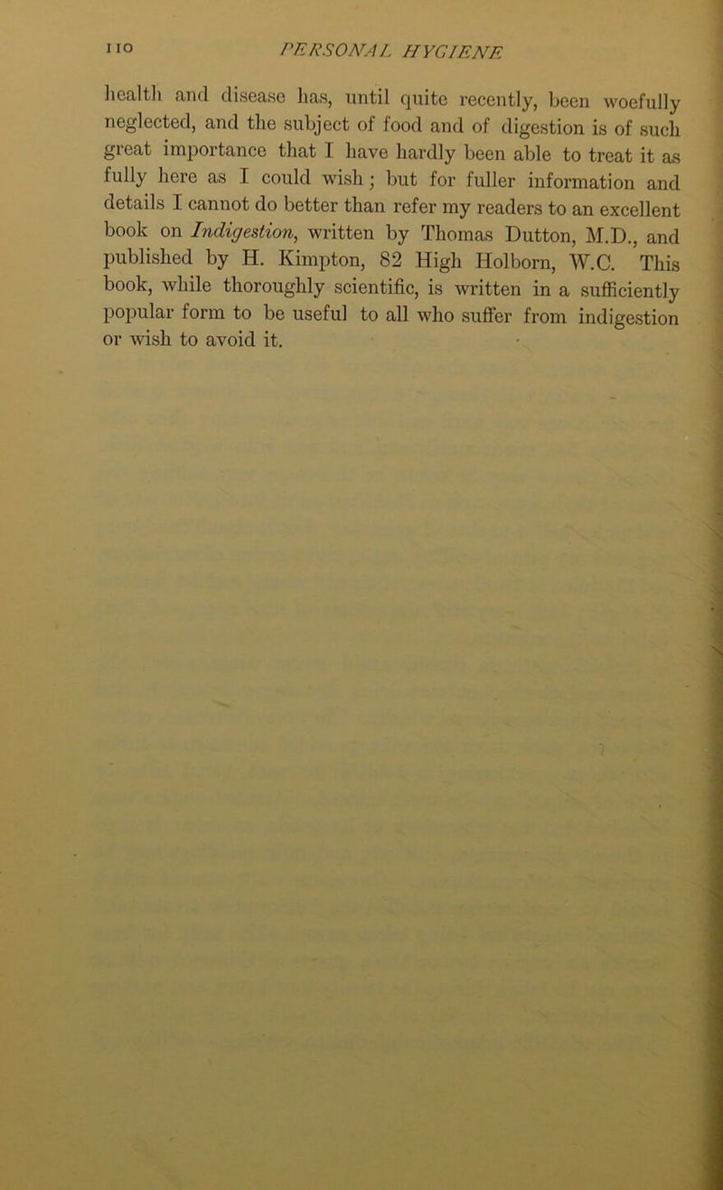 health and disease has, until quite recently, been woefully neglected, and the subject of food and of digestion is of such great importance that I have hardly been able to treat it as fully here as I could wish; but for fuller information and details I cannot do better than refer my readers to an excellent book on Indigestion, written by Thomas Dutton, M.D., and published by H. Kimpton, 82 High Holborn, W.C. This book, while thoroughly scientific, is written in a sufficiently popular form to be useful to all who suffer from indigestion or wish to avoid it.