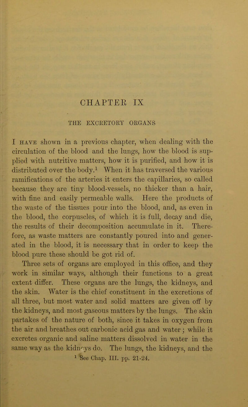 CHAPTER IX THE EXCRETORY ORGANS I have shown in a previous chapter, when dealing with the circulation of the blood and the lungs, how the blood is sup- plied with nutritive matters, how it is purified, and how it is distributed over the body.1 When it has traversed the various ramifications of the arteries it enters the capillaries, so called because they are tiny blood-vessels, no thicker than a hair, with fine and easily permeable walls. Here the products of the waste of the tissues pour into the blood, and, as even in the blood, the corpuscles, of which it is full, decay and die, the results of their decomposition accumulate in it. There- fore, as waste matters are constantly poured into and gener- ated in the blood, it is necessary that in order to keep the blood pure these should be got rid of. Three sets of organs are employed in this office, and they work in similar ways, although their functions to a great extent differ. These organs are the lungs, the kidneys, and the skin. Water is the chief constituent in the excretions of all three, but most water and solid matters are given off by the kidneys, and most gaseous matters by the lungs. The skin partakes of the nature of both, since it takes in oxygen from the air and breathes out carbonic acid gas and water; while it excretes organic and saline matters dissolved in water in the same way as the kidneys do. The lungs, the kidneys, and the