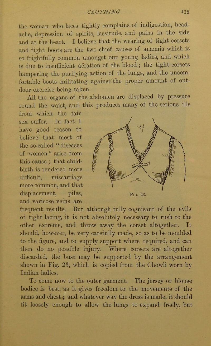 the woman who laces tightly complains of indigestion, head- ache, depression of spirits, lassitude, and pains in the side and at the heart. I believe that the wearing of tight corsets and tight boots are the two chief causes of anaemia which is so frightfully common amongst our young ladies, and which is due to insufficient aeration of the blood; the tight corsets hampering the purifying action of the lungs, and the uncom- fortable boots militating against the proper amount of out- door exercise being taken. All the organs of the abdomen are displaced by pressure round the waist, and this produces many of the serious ills from which the fair and varicose veins are frequent results. But although fully cognisant of the evils of tight lacing, it is not absolutely necessary to rush to the other extreme, and throw away the corset altogether. It should, however, be very carefully made, so as to be moulded to the figure, and to supply support where required, and can then do no possible injury. Where corsets are altogether discarded, the bust may be supported by the arrangement shown in Fig. 23, which is copied from the Chowli worn by Indian ladies. To come now to the outer garment. The jersey or blouse bodice is best, as it gives freedom to the movements of the arms and chest; and whatever way the dress is made, it should fit loosely enough to allow the lungs to expand freely, but