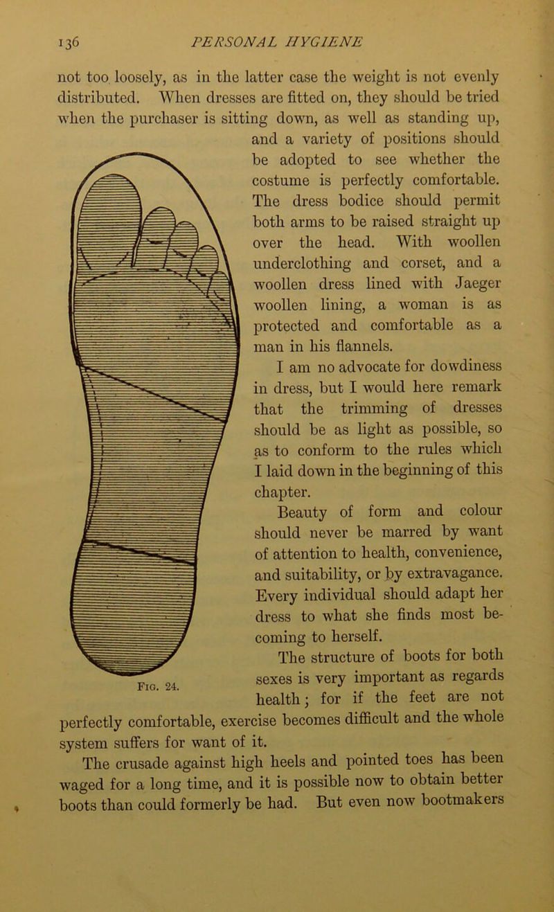 not too loosely, as in tlie latter case the weight is not evenly distributed. When dresses are fitted on, they should be tried when the purchaser is sitting down, as well as standing up, and a variety of positions should be adopted to see whether the costume is perfectly comfortable. The dress bodice should permit both arms to be raised straight up over the head. With woollen underclothing and corset, and a woollen dress lined with Jaeger woollen lining, a woman is as protected and comfortable as a man in his flannels. I am no advocate for dowdiness in dress, but I would here remark that the trimming of dresses should be as light as possible, so as to conform to the rules which I laid down in the beginning of this chapter. Beauty of form and colour should never be marred by want of attention to health, convenience, and suitability, or by extravagance. Every individual should adapt her dress to what she finds most be- coming to herself. The structure of boots for both sexes is very important as regards health; for if the feet are not perfectly comfortable, exercise becomes difficult and the whole system suffers for want of it. The crusade against high heels and pointed toes has been waged for a long time, and it is possible now to obtain bettei boots than could formerly be had. But even now bootmakers