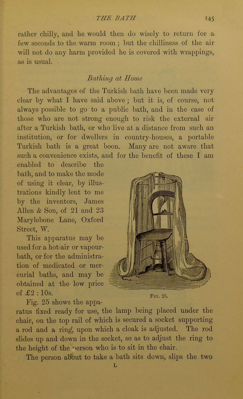 rather chilly, and he would then do wisely to return for a few seconds to the warm room ; but the chilliness of the air will not do any harm provided he is covered with wrappings, as is usual. Bathing at Home The advantages of the Turkish bath have been made very clear by what I have said above; but it is, of course, not always possible to go to a public bath, and in the case of those who are not strong enough to risk the external air after a Turkish bath, or who live at a distance from such an institution, or for dwellers in country-houses, a portable Turkish bath is a great boon. Many are not aware that such a convenience exists, and for the benefit of these I am enabled to describe the bath, and to make the mode of using it clear, by illus- trations kindly lent to me by the inventors, James Allen & Son, of 21 and 23 Marylebone Lane, Oxford Street, W. This apparatus may be used for a hot-air or vapour- bath, or for the administra- tion of medicated or mer- curial baths, and may be obtained at the low price of £2 : 10s. Fig. 25 shows the appa- ratus fixed ready for use, the lamp being placed under the chair, on the top rail of which is secured a socket supporting a rod and a ring* upon which a cloak is adjusted. The rod slides up and down in the socket, so as to adjust the ring to the height of the oerson who is to sit in the chair. The person about to take a bath sits down, slips the two L Fig. 25.