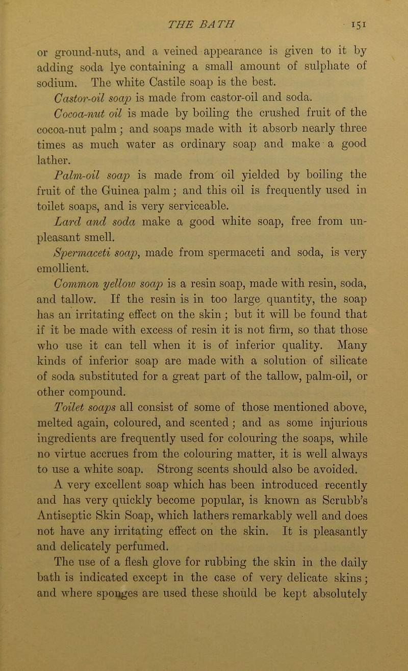 or ground-nuts, and a veined appearance is given to it by adding soda lye containing a small amount of sulphate of sodium. The white Castile soap is the best. Castor-oil soap is made from castor-oil and soda. Cocoa-nut oil is made by boiling the crushed fruit of the cocoa-nut palm; and soaps made with it absorb nearly three times as much water as ordinary soap and make a good lather. Palm-oil soap is made from oil yielded by boiling the fruit of the Guinea palm; and this oil is frequently used in toilet soaps, and is very serviceable. Lard and soda make a good white soap, free from un- pleasant smell. Spermaceti soap, made from spermaceti and soda, is very emollient. Common yellow soap is a resin soap, made with resin, soda, and tallow. If the resin is in too large quantity, the soap lias an irritating effect on the skin; but it will be found that if it be made with excess of resin it is not firm, so that those who use it can tell when it is of inferior quality. Many kinds of inferior soap are made with a solution of silicate of soda substituted for a great part of the tallow, palm-oil, or other compound. Toilet soaps all consist of some of those mentioned above, melted again, coloured, and scented; and as some injurious ingredients are frequently used for colouring the soaps, while no virtue accrues from the colouring matter, it is well always to use a white soap. Strong scents should also be avoided. A very excellent soap which has been introduced recently and has very quickly become popular, is known as Scrubb’s Antiseptic Skin Soap, which lathers remarkably well and does not have any irritating effect on the skin. It is pleasantly and delicately perfumed. The use of a flesh glove for rubbing the skin in the daily bath is indicated except in the case of very delicate skins; and where sponges are used these should be kept absolutely