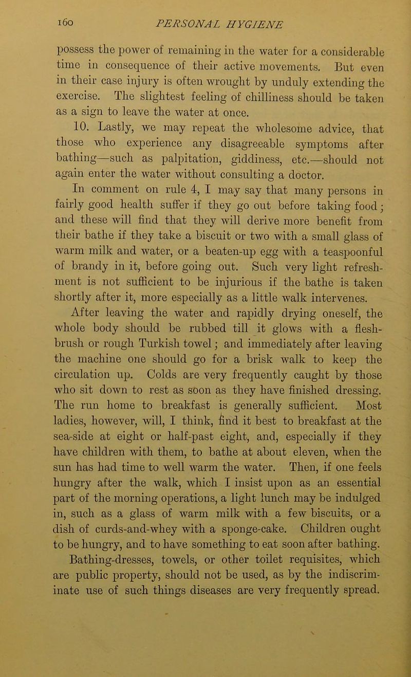 possess the power of remaining in tlie water for a considerable time in consequence of tlieir active movements. But even in their case injury is often wrought by unduly extending the exercise. The slightest feeling of chilliness should be taken as a sign to leave the water at once. 10. Lastly, we may repeat the wholesome advice, that those who experience any disagreeable symptoms after bathing—such as palpitation, giddiness, etc.—should not again enter the water without consulting a doctor. In comment on rule 4, I may say that many persons in fairly good health suffer if they go out before taking food; and these will find that they will derive more benefit from their bathe if they take a biscuit or two with a small glass of warm milk and water, or a beaten-up egg with a teaspoonful of brandy in it, before going out. Such very light refresh- ment is not sufficient to be injurious if the bathe is taken shortly after it, more especially as a little walk intervenes. After leaving the water and rapidly drying oneself, the whole body should be rubbed till it glows with a flesh- brush or rough Turkish towel; and immediately after leaving the machine one should go for a brisk walk to keep the circulation up. Colds are very frequently caught by those who sit down to rest as soon as they have finished dressing. The run home to breakfast is generally sufficient. Most ladies, however, will, I think, find it best to breakfast at the sea-side at eight or half-past eight, and, especially if they have children with them, to bathe at about eleven, when the sun has had time to well warm the water. Then, if one feels hungry after the walk, which I insist upon as an essential part of the morning operations, a light lunch may be indulged in, such as a glass of warm milk with a few biscuits, or a dish of curds-and-whey with a sponge-cake. Children ought to be hungry, and to have something to eat soon after bathing. Bathing-dresses, towels, or other toilet requisites, which are public property, should not be used, as by the indiscrim- inate use of such things diseases are very frequently spread.