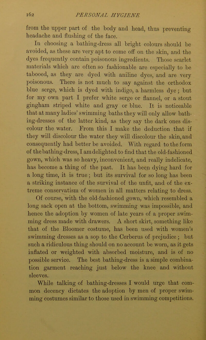 from the upper part of the body and head, thus preventing headache and flushing of the face. In choosing a bathing-dress all bright colours should be avoided, as these are very apt to come off on the skin, and the dyes frequently contain poisonous ingredients. Those scarlet materials which are often so fashionable are especially to be tabooed, as they are dyed with aniline dyes, and are very poisonous. There is not much to say against the orthodox blue serge, which is dyed with indigo, a harmless dye; but for my own part I prefer white serge or flannel, or a stout gingham striped white and gray or blue. It is noticeable that at many ladies’ swimming baths they will only allow bath- ing-dresses of the latter kind, as they say the dark ones dis- colour the water. From this I make the deduction that if they will discolour the water they will discolour the skin, and consequently had better be avoided. With regard to the form of the bathing-dress, I am delighted to find that the old-fashioned gown, which was so heavy, inconvenient, and really indelicate, has become a thing of the past. It has been dying hard for a long time, it is true; but its survival for so long has been a striking instance of the survival of the unfit, and of the ex- treme conservatism of women in all matters relating to dress. Of course, with the old-fashioned gown, which resembled a long sack open at the bottom, swimming was impossible, and hence the adoption by women of late years of a proper swim- ming dress made with drawers. A short skirt, something like that of the Bloomer costume, has been used with women’s swimming dresses as a sop to the Cerberus of prejudice; but such a ridiculous thing should on no account be worn, as it gets inflated or weighted with absorbed moisture, and is of no possible service. The best bathing-dress is a simple combina- tion garment reaching just below the knee and without sleeves. While talking of bathing-dresses I would urge that com- mon decency dictates the adoption by men of proper swim- ming costumes similar to those used in swimming competitions.