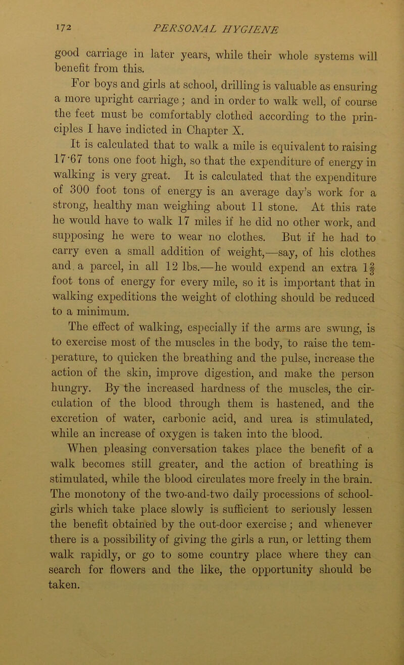 good carriage in later years, while their whole systems will benefit from this. For boys and girls at school, drilling is valuable as ensuring a more upright carriage; and in order to walk well, of course the feet must be comfortably clothed according to the prin- ciples I have indicted in Chapter X. It is calculated that to walk a mile is equivalent to raising I / '6 / tons one foot high, so that the expenditure of energy in walking is very great. It is calculated that the expenditure of 300 foot tons of energy is an average day’s work for a strong, healthy man weighing about 11 stone. At this rate he would have to walk 17 miles if he did no other work, and supposing he were to wear no clothes. But if he had to carry even a small addition of weight,—say, of his clothes and a parcel, in all 12 lbs.—he would expend an extra 1| foot tons of energy for every mile, so it is important that in walking expeditions the weight of clothing should be reduced to a minimum. The effect of walking, especially if the arms are swung, is to exercise most of the muscles in the body, to raise the tem- perature, to quicken the breathing and the pulse, increase the action of the skin, improve digestion, and make the person hungry. By the increased hardness of the muscles, the cir- culation of the blood through them is hastened, and the excretion of water, carbonic acid, and urea is stimulated, while an increase of oxygen is taken into the blood. When pleasing conversation takes place the benefit of a walk becomes still greater, and the action of breathing is stimulated, while the blood circulates more freely in the brain. The monotony of the two-and-two daily processions of school- girls which take place slowly is sufficient to seriously lessen the benefit obtained by the out-door exercise; and whenever there is a possibility of giving the girls a run, or letting them walk rapidly, or go to some country place where they can search for flowers and the like, the opportunity should be taken.
