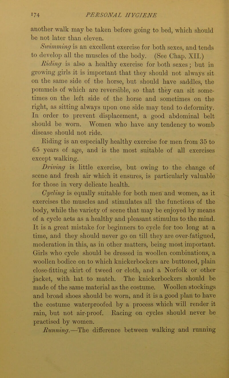 another walk may be taken before going to bed, which should be not later than eleven. Swimming is an excellent exercise for both sexes, and tends to develop all the muscles of the body. (See Chap. XII.) Riding is also a healthy exercise for both sexes; but in growing girls it is important that they should not always sit on the same side of the horse, but should have saddles, the pommels of which are reversible, so that they can sit some- times on the left side of the horse and sometimes on the right, as sitting always upon one side may tend to deformity. In order to prevent displacement, a good abdominal belt should be worn. Women who have any tendency to womb disease should not ride. Riding is an especially healthy exercise for men from 35 to G5 years of age, and is the most suitable of all exercises except walking. Driving is little exercise, but owing to the change of scene and fresh air which it ensures, is particularly valuable for those in very delicate health. Cycling is equally suitable for both men and women, as it exercises the muscles and stimulates all the functions of the body, while the variety of scene that may be enjoyed by means of a cycle acts as a healthy and pleasant stimulus to the mind. It is a great mistake for beginners to cycle for too long at a time, and they should never go on till they are over-fatigued, modei’ation in this, as in other matters, being most important. Girls who cycle should be dressed in woollen combinations, a woollen bodice on to which knickerbockers are buttoned, plain close-fitting skirt of tweed or cloth, and a Norfolk or other jacket, with hat to match. The knickerbockers should be made of the same material as the costume. Woollen stockings and broad shoes should be worn, and it is a good plan to have the costume waterproofed by a process which will render it rain, but not air-proof. Racing on cycles should never be practised by women. Running.—The difference between walking and running