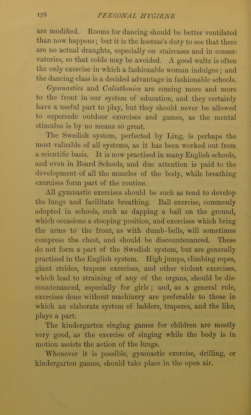 are modified. Rooms for dancing should be better ventilated than now happens; blit it is the hostess’s duty to see that there are no actual draughts, especially on staircases and in conser- vatories, so that colds may be avoided. A good waltz is often the only exercise in which a fashionable woman indulges; and the dancing class is a decided advantage in fashionable schools. Gymnastics and Calisthenics are coming more and more to the front in our system of education, and they certainly have a useful part to play, but they should never be allowed to supersede outdoor exercises and games, as the mental stimulus is by no means so great. The Swedish system, perfected by Ling, is perhaps the most valuable of all systems, as it has been worked out from a scientific basis. It is now practised in many English schools, and even in Board Schools, and due attention is paid to the development of all the muscles of the body, while breathing exercises form part of the routine. All gymnastic exercises should be such as tend to develop the lungs and facilitate breathing. Ball exercise, commonly adopted in schools, such as dapping a ball on the ground, which occasions a stooping position, and exercises which bring the arms to the front, as with dumb-bells, will sometimes compress the chest, and should be discountenanced. These do not form a part of the Swedish system, but are generally practised in the English system. High jumps, climbing ropes, giant strides, trapeze exercises, and other violent exercises, which lead to straining of any of the organs, should be dis- countenanced, especially for girls ; and, as a general rule, exercises done without machinery are preferable to those in which an elaborate system of ladders, trapezes, and the like, plays a part. The kindergarten singing games for children are mostly very good, as the exercise of singing while the body is in motion assists the action of the lungs. Whenever it is possible, gymnastic exercise, drilling, or kindergarten games, should take place in the open air.