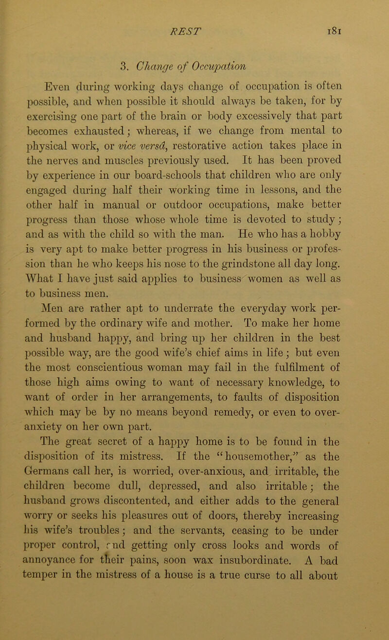 3. Change of Occupation Even during working clays change of occupation is often possible, and when possible it should ahvays be taken, for by exercising one part of the brain or body excessively that part becomes exhausted; whereas, if we change from mental to physical work, or vice versd, restorative action takes place in the nerves and muscles previously used. It has been proved by experience in our board-schools that children who are only engaged during half their working time in lessons, and the other half in manual or outdoor occupations, make better progress than those whose whole time is devoted to study; and as with the child so with the man. He who has a hobby is very apt to make better progress in his business or profes- sion than he who keeps his nose to the grindstone all day long. What I have just said applies to business women as well as to business men. Men are rather apt to underrate the everyday work per- formed by the ordinary wife and mother. To make her home and husband happy, and bring up her children in the best possible way, are the good wife’s chief aims in life; but even the most conscientious woman may fail in the fulfilment of those high aims owing to want of necessary knowledge, to want of order in her arrangements, to faults of disposition which may be by no means beyond remedy, or even to over- anxiety on her own part. The great secret of a happy home is to be found in the disposition of its mistress. If the “housemother,” as the Germans call her, is worried, over-anxious, and irritable, the children become dull, depressed, and also irritable; the husband grows discontented, and either adds to the general worry or seeks his pleasures out of doors, thereby increasing his wife’s troubles; and the servants, ceasing to be under proper control, rnd getting only cross looks and words of annoyance for their pains, soon wax insubordinate. A bad temper in the mistress of a house is a true curse to all about