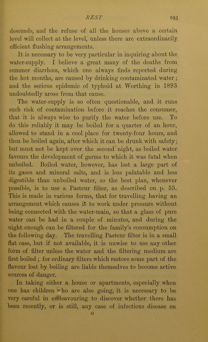 descends, and the refuse of all the houses above a certain level will collect at the level, unless there are extraordinarily efficient flushing arrangements. It is necessary to be very particular in inquiring about the water-supply. I believe a great many of the deaths from summer diarrhoea, which one always finds reported during the hot months, are caused by drinking contaminated water; and the serious epidemic of typhoid at Worthing in 1893 undoubtedly arose from that cause. The water-supply is so often questionable, and it runs such risk of contamination before it reaches the consumer, that it is always wise to purify the water before use. To do this reliably it may be boiled for a quarter of an hour, allowed to stand in a cool place for twenty-four hours, and then be boiled again, after which it can be drunk with safety; but must not be kept over the second night, as boiled water favours the development of germs to which it was fatal when unboiled. Boiled water, however, has lost a large part of its gases and mineral salts, and is less palatable and less digestible than unboiled water, so the best plan, whenever possible, is to use a Pasteur filter, as described on p. 55. This is made in various forms, that for travelling having an arrangement which causes it to work under pressure without being connected with the water-main, so that a glass of pure water can be had in a couple of minutes, and during the night enough can be filtered for the family’s consumption on the following day. The travelling Pasteur filter is in a small flat case, but if not available, it is unwise to use any other form of filter unless the water and the filtering medium are first boiled ; for ordinary filters which restore some part of the flavour lost by boiling are liable themselves to become active sources of danger. In taking either a house or apartments, especially when one has children who are also going, it is necessary to be very careful in endeavouring to discover whether there has been recently, or is still, any case of infectious disease on 0