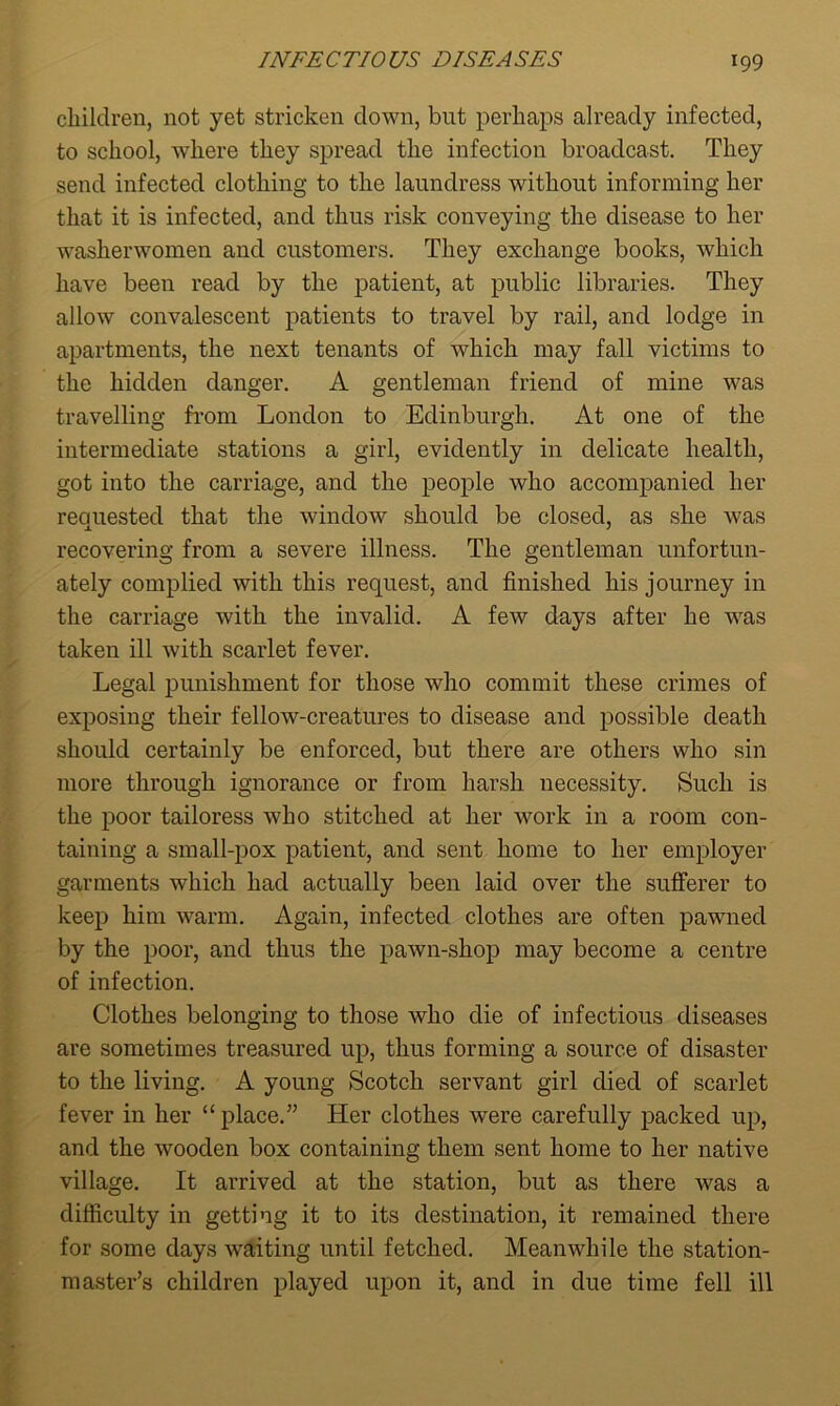 children, not yet stricken clown, but perhaps already infected, to school, where they spread the infection broadcast. They send infected clothing to the laundress without informing her that it is infected, and thus risk conveying the disease to her washerwomen and customers. They exchange books, which have been read by the patient, at public libraries. They allow convalescent patients to travel by rail, and lodge in apartments, the next tenants of which may fall victims to the hidden danger. A gentleman friend of mine was travelling from London to Edinburgh. At one of the intermediate stations a girl, evidently in delicate health, got into the carriage, and the people who accompanied her requested that the window should be closed, as she was recovering from a severe illness. The gentleman unfortun- ately complied with this request, and finished his journey in the carriage with the invalid. A few days after he was taken ill with scarlet fever. Legal punishment for those who commit these crimes of exposing their fellow-creatures to disease and possible death should certainly be enforced, but there are others who sin more through ignorance or from harsh necessity. Such is the poor tailoress who stitched at her work in a room con- taining a small-pox patient, and sent home to her employer garments which had actually been laid over the sufferer to keep him warm. Again, infected clothes are often pawned by the poor, and thus the pawn-shop may become a centre of infection. Clothes belonging to those who die of infectious diseases are sometimes treasured up, thus forming a source of disaster to the living. A young Scotch servant girl died of scarlet fever in her “ place.” Her clothes were carefully packed up, and the wooden box containing them sent home to her native village. It arrived at the station, but as there was a difficulty in getting it to its destination, it remained there for some days waiting until fetched. Meanwhile the station- master’s children played upon it, and in due time fell ill