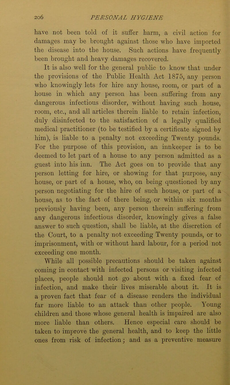 have not been tolcl of it suffer harm, a civil action for damages may be brought against those who have imported the disease into the house. Such actions have frequently been brought and heavy damages recovered. It is also well for the general public to know that under the provisions of the Public Health Act 1875, any person who knowingly lets for hire any house, room, or part of a house in which any person has been suffering from any dangerous infectious disorder, without having such house, room, etc., and all articles therein liable to retain infection, duly disinfected to the satisfaction of a legally qualified medical practitioner (to be testified by a certificate signed by him), is liable to a penalty not exceeding Twenty pounds. For the purpose of this provision, an innkeeper is to be deemed to let part of a house to any person admitted as a guest into his inn. The Act goes on to provide that any person letting for hire, or showing for that purpose, any house, or part of a house, who, on being questioned by any person negotiating for the hire of such house, or part of a house, as to the fact of there being, or within six months previously having been, any person therein suffering from any dangerous infectious disorder, knowingly gives a false answer to such question, shall be liable, at the discretion of the Court, to a penalty not exceeding Twenty pounds, or to imprisonment, with or without hard labour, for a period not exceeding one month. While all possible precautions should be taken against coming in contact with infected persons or visiting infected places, people should not go about with a fixed fear of infection, and make their lives miserable about it. It is a proven fact that fear of a disease renders the individual far more liable to an attack than other people. Young children and those whose general health is impaired are also more liable than others. Hence especial care should be taken to improve the general health, and to keep the little ones from risk of infection; and as a preventive measure