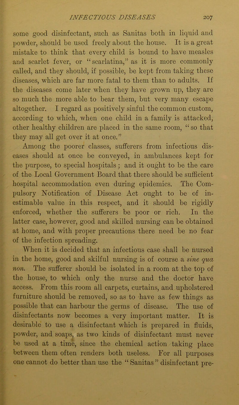 some good disinfectant, sucli as Sanitas both in liquid and powder, should be used freely about the house. It is a great mistake to think that every child is bound to have measles and scarlet fever, or “ scarlatina,” as it is more commonly called, and they should, if possible, be kept from taking these diseases, which are far more fatal to them than to adults. If the diseases come later when they have grown up, they are so much the more able to bear them, but very many escape altogether. I regard as positively sinful the common custom, according to which, when one child in a family is attacked, other healthy children are placed in the same room, “ so that they may all get over it at once.” Among the poorer classes, sufferers from infectious dis- eases should at once be conveyed, in ambulances kept for the purpose, to special hospitals; and it ought to be the care of the Local Government Board that there should be sufficient hospital accommodation even during epidemics. The Com- pulsory Notification of Disease Act ought to be of in- estimable value in this respect, and it should be rigidly enforced, whether the sufferers be poor or rich. In the latter case, however, good and skilled nursing can be obtained at home, and with proper precautions there need be no fear of the infection spreading. When it is decided that an infectious case shall be nursed in the home, good and skilful nursing is of course a sine qua non. The sufferer should be isolated in a room at the top of the house, to which only the nurse and the doctor have access. From this room all carpets, curtains, and upholstered furniture should be removed, so as to have as few things as possible that can harbour the germs of disease. The use of disinfectants now becomes a very important matter. It is desirable to use a disinfectant which is prepared in fluids, powder, and soaps, as two kinds of disinfectant must never be used at a time, since the chemical action taking place between them often renders both useless. For all purposes one cannot do better than use the “ Sanitas ” disinfectant pre-