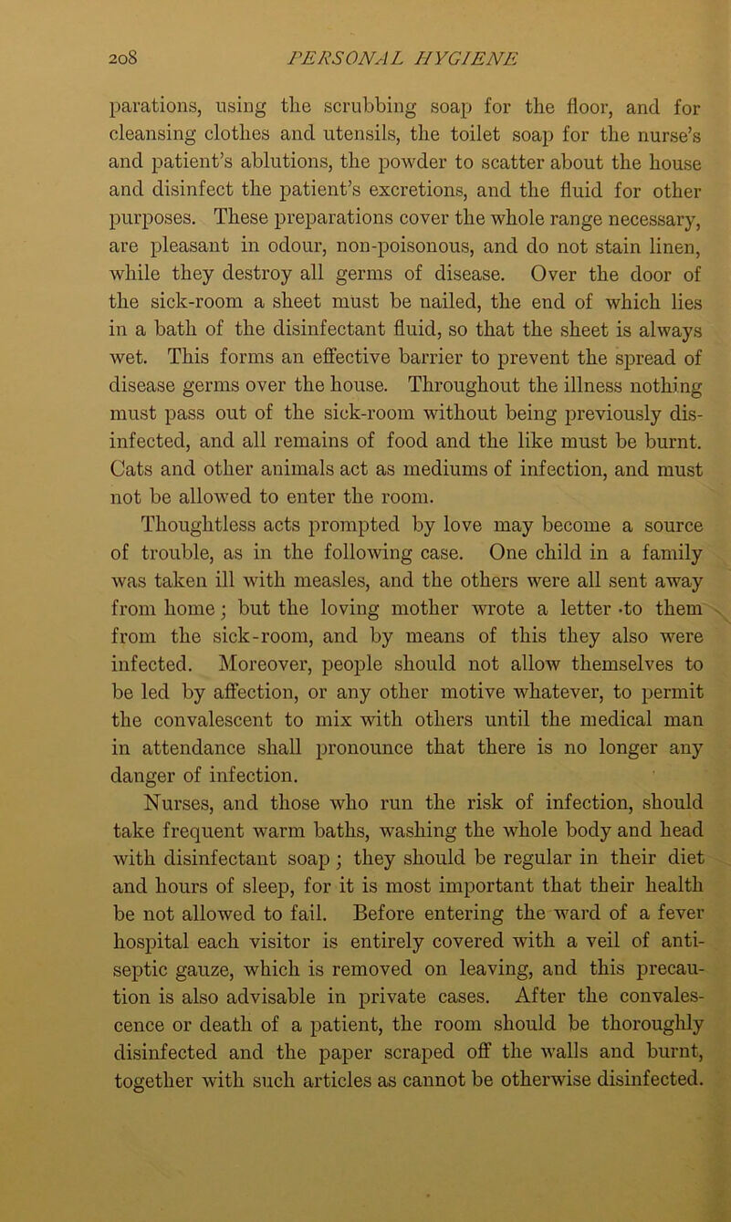 parations, using tlie scrubbing soap for the floor, and for cleansing clothes and utensils, the toilet soap for the nurse’s and patient’s ablutions, the powder to scatter about the house and disinfect the patient’s excretions, and the fluid for other purposes. These preparations cover the whole range necessary, are pleasant in odour, non-poisonous, and do not stain linen, while they destroy all germs of disease. Over the door of the sick-room a sheet must be uailed, the end of which lies in a bath of the disinfectant fluid, so that the sheet is always Avet. This forms an effective barrier to prevent the spread of disease germs over the house. Throughout the illness nothing must pass out of the sick-room without being previously dis- infected, and all remains of food and the like must be burnt. Cats and other animals act as mediums of infection, and must not be allowed to enter the room. Thoughtless acts prompted by love may become a source of trouble, as in the folloAving case. One child in a family Avas taken ill with measles, and the others were all sent away from home; but the loving mother Avrote a letter -to them from the sick-room, and by means of this they also were infected. Moreover, people should not alloAv themselves to be led by affection, or any other motive whatever, to permit the convalescent to mix with others until the medical man in attendance shall pronounce that there is no longer any danger of infection. Nurses, and those who run the risk of infection, should take frequent Avarm baths, washing the Avhole body and head Avith disinfectant soap ; they should be regular in their diet and hours of sleep, for it is most important that their health be not allowed to fail. Before entering the ward of a fever hospital each visitor is entirely covered with a veil of anti- septic gauze, which is removed on leaving, and this precau- tion is also advisable in private cases. After the convales- cence or death of a patient, the room should be thoroughly disinfected and the paper scraped off the Avails and burnt, together Avith such articles as cannot be othenvise disinfected.