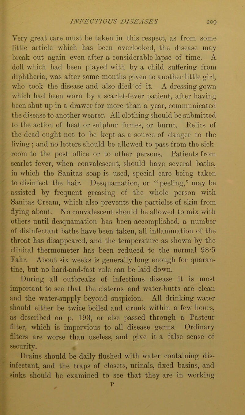 Very great care must be taken in this respect, as from some little article which has been overlooked, the disease may break out again even after a considerable lapse of time. A doll which had been played with by a child suffering from diphtheria, was after some months given to another little girl, who took the disease and also died of it. A dressing-gown which had been worn by a scarlet-fever patient, after having been shut up in a drawer for more than a year, communicated the disease to another wearer. All clothing should be submitted to the action of heat or sulphur fumes, or burnt. Relics of the dead ought not to be kept as a source of danger to the living ; and no letters should be allowed to pass from the sick- room to the post office or to other persons. Patients from scarlet fever, when convalescent, should have several baths, in which the Sanitas soap is used, special care being taken to disinfect the hair. Desquamation, or “peeling,” maybe assisted by frequent greasing of the whole person with Sanitas Cream, which also prevents the particles of skin from flying about. No convalescent should be allowed to mix with others until desquamation has been accomplished, a number of disinfectant baths have been taken, all inflammation of' the throat has disappeared, and the temperature as shown by the clinical thermometer has been reduced to the normal 98'5 Fakr. About six weeks is generally long enough for quaran- tine, but no hard-and-fast rule can be laid down. During all outbreaks of infectious disease it is most important to see that the cisterns and water-butts are clean and the water-supply beyond suspicion. All drinking water should either be twice boiled and drunk within a few hours, as described on p. 193, or else passed through a Pasteur filter, which is impervious to all disease germs. Ordinary filters are worse than useless, and give it a false sense of security. Drains should be daily flushed with water containing dis- infectant, and the traps of closets, urinals, fixed basins, and sinks should be examined to see that they are in working P