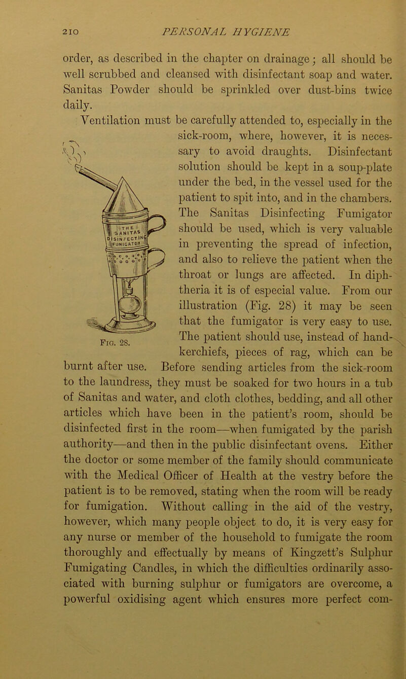 order, as described in the chapter on drainage; all should be well scrubbed and cleansed with disinfectant soap and water. Sanitas Powder should be sprinkled over dust-bins twice daily. Ventilation must be carefully attended to, especially in the sick-room, where, however, it is neces- sary to avoid draughts. Disinfectant solution should be kept in a soup-plate under the bed, in the vessel used for the patient to spit into, and in the chambers. The Sanitas Disinfecting Fumigator should be used, which is very valuable in preventing the spread of infection, and also to relieve the patient when the throat or lungs are affected. In diph- theria it is of especial value. From our illustration (Fig. 28) it may be seen that the fumigator is very easy to use. The patient should use, instead of hand- kerchiefs, pieces of rag, which can be burnt after use. Before sending articles from the sick-room to the laundress, they must be soaked for two hours in a tub of Sanitas and water, and cloth clothes, bedding, and all other articles which have been in the patient’s room, should be disinfected first in the room—when fumigated by the parish authority—and then in the public disinfectant ovens. Either the doctor or some member of the family should communicate with the Medical Officer of Health at the vestry before the patient is to be removed, stating when the room will be ready for fumigation. Without calling in the aid of the vestry, however, which many people object to do, it is very easy for any nurse or member of the household to fumigate the room thoroughly and effectually by means of Kingzett’s Sulphur Fumigating Candles, in which the difficulties ordinarily asso- ciated with burning sulphur or fuinigators are overcome, a powerful oxidising agent which ensures more perfect com- < Es Vv