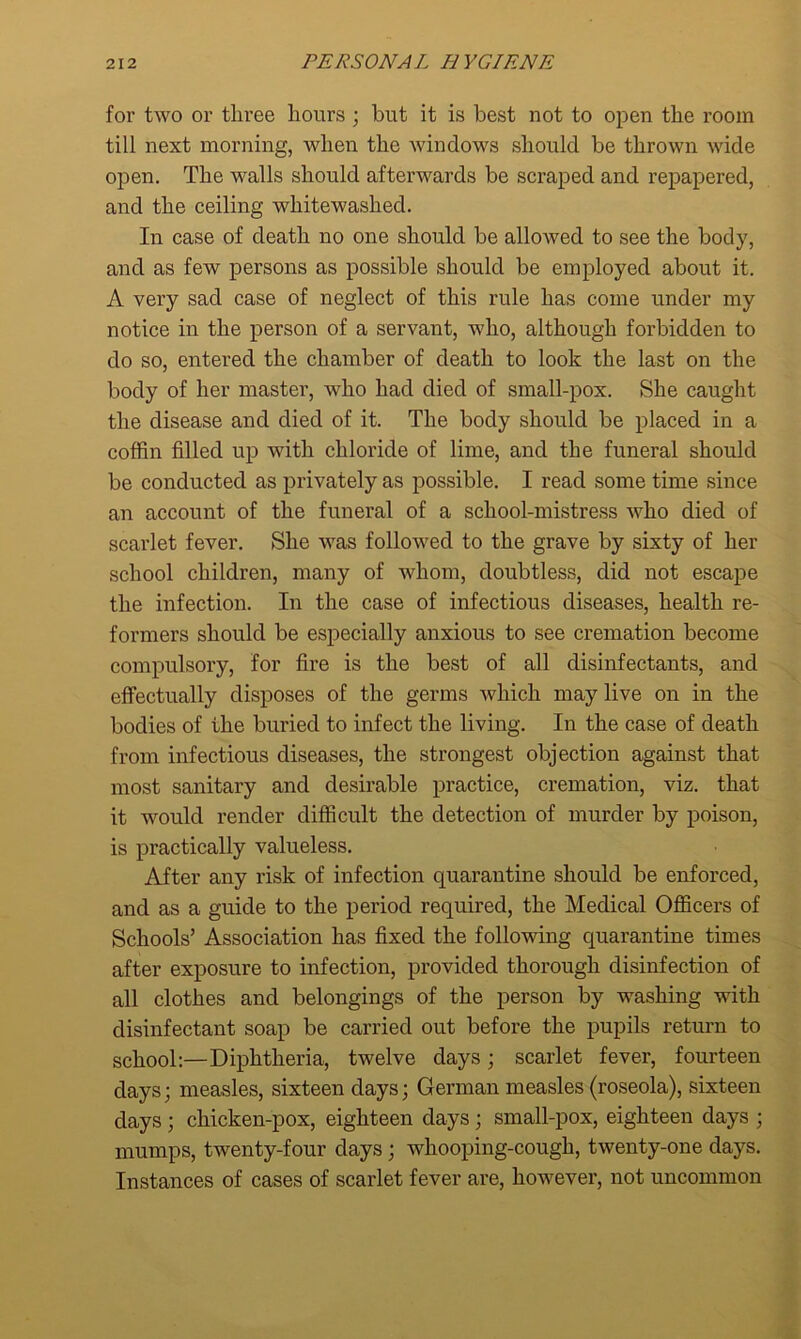 for two or tliree hours ; but it is best not to open the room till next morning, when the windows should be thrown wide open. The walls should afterwards be scraped and repapered, and the ceiling whitewashed. In case of death no one should be allowed to see the body, and as few persons as possible should be employed about it. A very sad case of neglect of this rule has come under my notice in the person of a servant, who, although forbidden to do so, entered the chamber of death to look the last on the body of her master, who had died of small-pox. She caught the disease and died of it. The body should be placed in a coffin filled up with chloride of lime, and the funeral should be conducted as privately as possible. I read some time since an account of the funeral of a school-mistress who died of scarlet fever. She was followed to the grave by sixty of her school children, many of whom, doubtless, did not escape the infection. In the case of infectious diseases, health re- formers should be especially anxious to see cremation become compulsory, for fire is the best of all disinfectants, and effectually disposes of the germs which may live on in the bodies of the buried to infect the living. In the case of death from infectious diseases, the strongest objection against that most sanitary and desirable practice, cremation, viz. that it would render difficult the detection of murder by poison, is practically valueless. After any risk of infection quarantine should be enforced, and as a guide to the period required, the Medical Officers of Schools’ Association has fixed the following quarantine times after exposure to infection, provided thorough disinfection of all clothes and belongings of the person by washing with disinfectant soap be carried out before the pupils return to school:—Diphtheria, twelve days; scarlet fever, fourteen days; measles, sixteen days; German measles (roseola), sixteen days ; chicken-pox, eighteen days ; small-pox, eighteen days ; mumps, twenty-four days ; whooping-cough, twenty-one days. Instances of cases of scarlet fever are, however, not uncommon