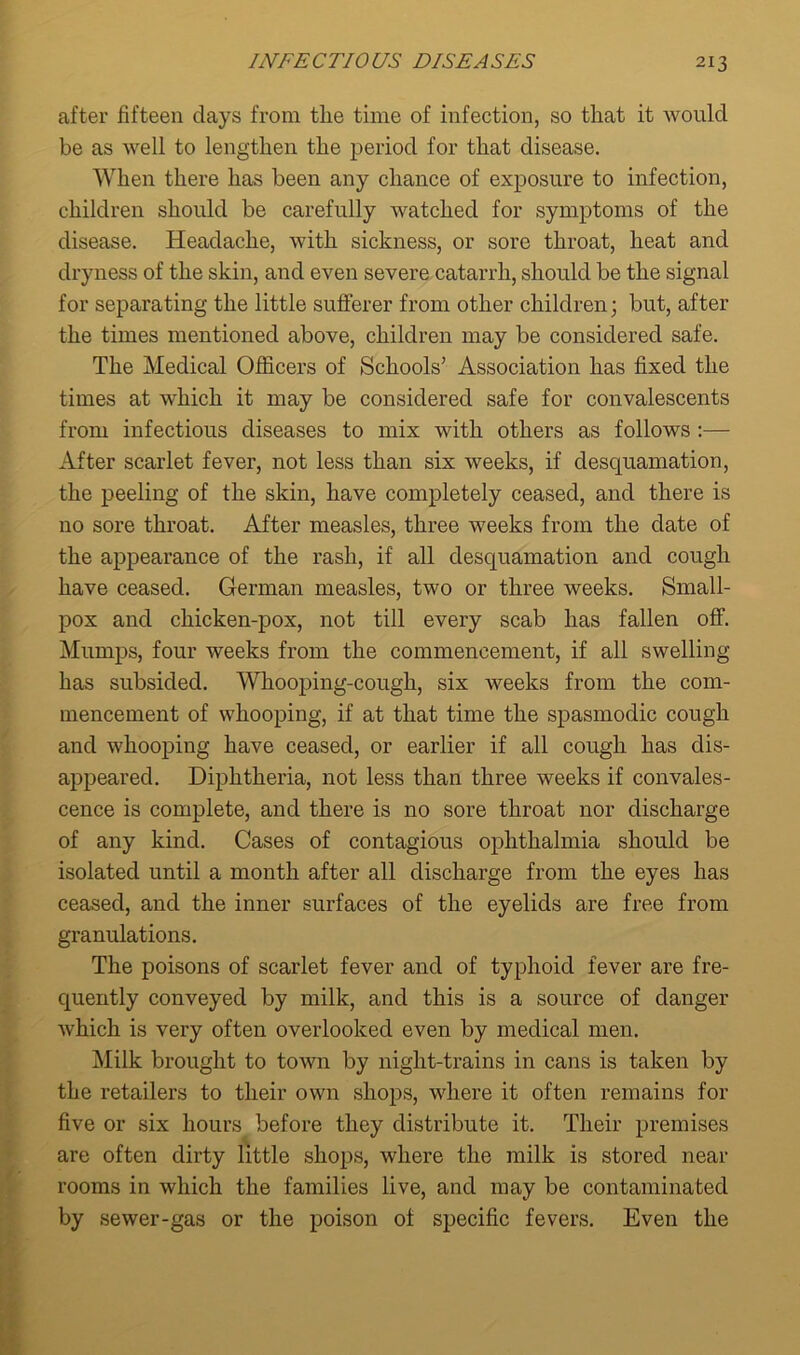 after fifteen days from tlie time of infection, so that it would be as well to lengthen the period for that disease. When there has been any chance of exposure to infection, children should be carefully watched for symptoms of the disease. Headache, with sickness, or sore throat, heat and dryness of the skin, and even severe catarrh, should be the signal for separating the little sufferer from other children; but, after the times mentioned above, children may be considered safe. The Medical Officers of Schools’ Association has fixed the times at which it may be considered safe for convalescents from infectious diseases to mix with others as follows :— After scarlet fever, not less than six weeks, if desquamation, the peeling of the skin, have completely ceased, and there is no sore throat. After measles, three weeks from the date of the appearance of the rash, if all desquamation and cough have ceased. German measles, two or three weeks. Small- pox and chicken-pox, not till every scab has fallen off. Mumps, four weeks from the commencement, if all swelling has subsided. Whooping-cough, six weeks from the com- mencement of whooping, if at that time the spasmodic cough and whooping have ceased, or earlier if all cough has dis- appeared. Diphtheria, not less than three weeks if convales- cence is complete, and there is no sore throat nor discharge of any kind. Cases of contagious ophthalmia should be isolated until a month after all discharge from the eyes has ceased, and the inner surfaces of the eyelids are free from granulations. The poisons of scarlet fever and of typhoid fever are fre- quently conveyed by milk, and this is a source of danger which is very often overlooked even by medical men. Milk brought to town by night-trains in cans is taken by the retailers to their own shops, where it often remains for five or six hours before they distribute it. Their premises are often dirty little shops, where the milk is stored near rooms in which the families live, and may be contaminated by sewer-gas or the poison of specific fevers. Even the