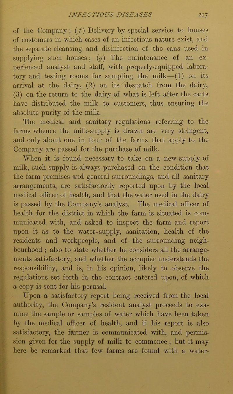 of the Company; (/) Delivery by special service to houses of customers in which cases of an infectious nature exist, and the separate cleansing ancl disinfection of the cans used in supplying such houses; (g) The maintenance of an ex- perienced analyst and staff, with properly-equipped labora- tory and testing rooms for sampling the milk—(1) on its arrival at the dairy, (2) on its despatch from the dairy, (3) on the return to the dairy of what is left after the carts have distributed the milk to customers, thus ensuring the absolute purity of the milk. The medical and sanitary regulations referring to the farms whence the milk-supply is drawn are very stringent, and only about one in four of the farms that apply to the Company are passed for the purchase of milk. When it is found necessary to take on a new supply of milk, such supply is always purchased on the condition that the farm premises and general surroundings, and all sanitary arrangements, are satisfactorily reported upon by the local medical officer of health, and that the water used in the dairy is passed by the Company’s analyst. The medical officer of health for the district in which the farm is situated is com- municated with, and asked to inspect the farm and report upon it as to the water-supply, sanitation, health of the residents and workpeople, and of the surrounding neigh- bourhood ; also to state whether he considers all the arrange- ments satisfactory, and whether the occupier understands the responsibility, and is, in his opinion, likely to observe the regulations set forth in the contract entered upon, of which a copy is sent for his perusal. Upon a satisfactory report being received from the local authority, the Company’s resident analyst proceeds to exa- mine the sample or samples of water which have been taken by the medical officer of health, and if his report is also satisfactory, the farmer is communicated with, and permis- sion given for the supply of milk to commence; but it may here be remarked that few farms are found with a water-