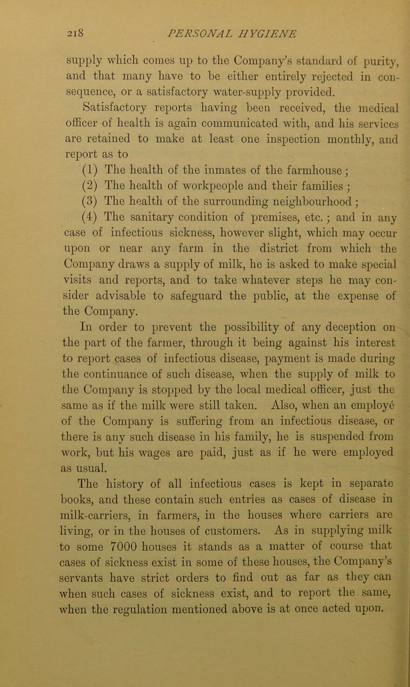 supply which comes up to the Company’s standard of purity, and that many have to be either entirely rejected in con- sequence, or a satisfactory water-supply provided. Satisfactory reports having been received, the medical officer of health is again communicated with, and his services are retained to make at least one inspection monthly, and report as to (1) The health of the inmates of the farmhouse; (2) The health of workpeople and their families ; (3) The health of the surrounding neighbourhood; (4) The sanitary condition of premises, etc.; and in any case of infectious sickness, however slight, which may occur upon or near any farm in the district from which the Company draws a supply of milk, he is asked to make special visits and reports, and to take whatever steps he may con- sider advisable to safeguard the public, at the expense of the Company. In order to prevent the possibility of any deception on the part of the farmer, through it being against his interest to report cases of infectious disease, payment is made during the continuance of such disease, when the supply of milk to the Company is stopped by the local medical officer, just the same as if the milk were still taken. Also, when an employe of the Company is suffering from an infectious disease, or there is any such disease in his family, he is suspended from work, but his wages are paid, just as if he were employed as usual. The history of all infectious cases is kept in separate books, and these contain such entries as cases of disease in milk-carriers, in farmers, in the houses where carriers are living, or in the houses of customers. As in supplying milk to some 7000 houses it stands as a matter of course that cases of sickness exist in some of these houses, the Company’s servants have strict orders to find out as far as they can when such cases of sickness exist, and to report the same, when the regulation mentioned above is at once acted upon.