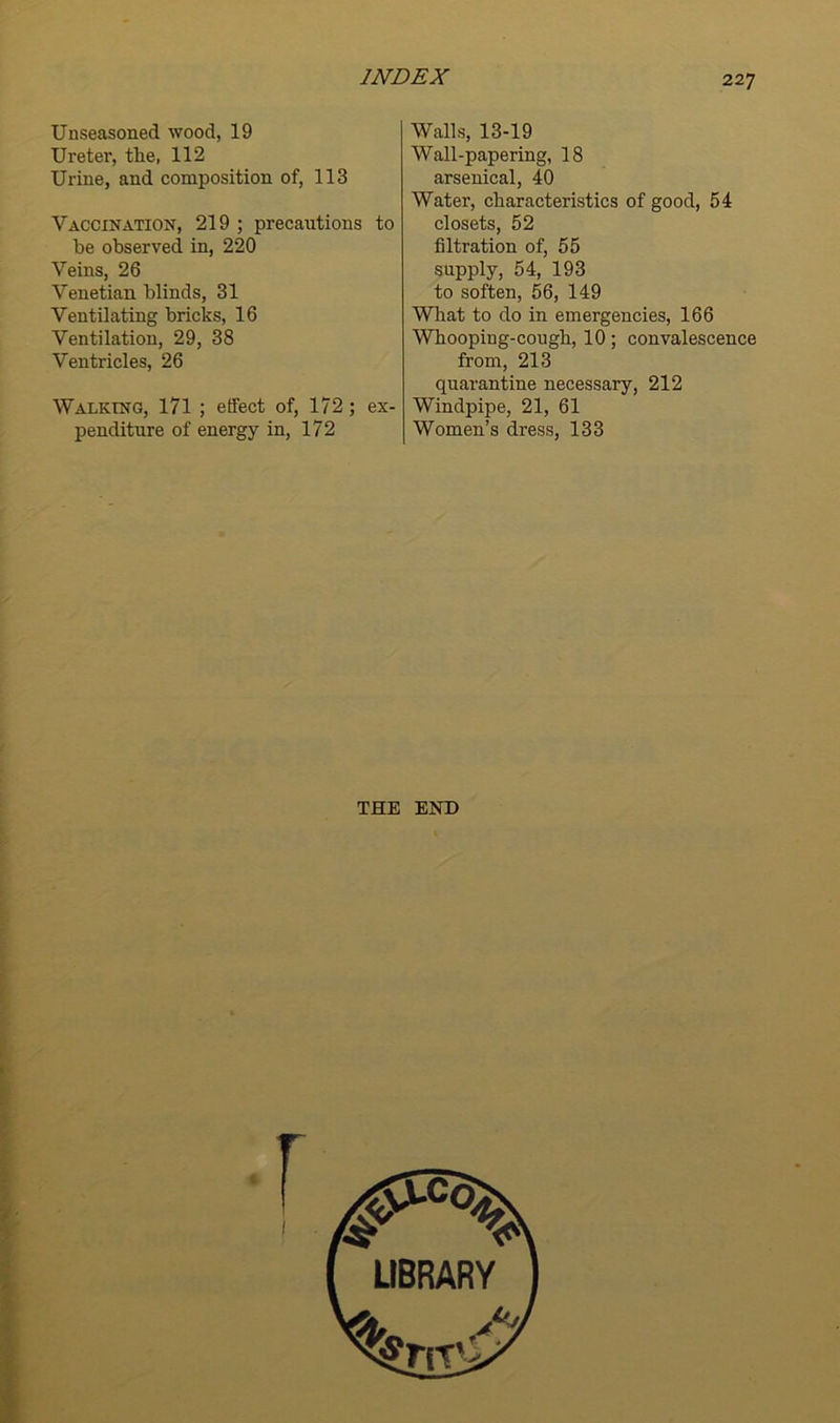 Unseasoned wood, 19 Ureter, tlie, 112 Urine, and composition of, 113 Vaccination, 219 ; precautions to be observed in, 220 Veins, 26 Venetian blinds, 31 Ventilating bricks, 16 Ventilation, 29, 38 Ventricles, 26 Walking, 171 ; effect of, 172; ex- penditure of energy in, 172 Walls, 13-19 Wall-papering, 18 arsenical, 40 Water, characteristics of good, 54 closets, 52 filtration of, 55 supply, 54, 193 to soften, 56, 149 What to do in emergencies, 166 Whooping-cough, 10; convalescence from, 213 quarantine necessary, 212 Windpipe, 21, 61 Women’s dress, 133 THE END