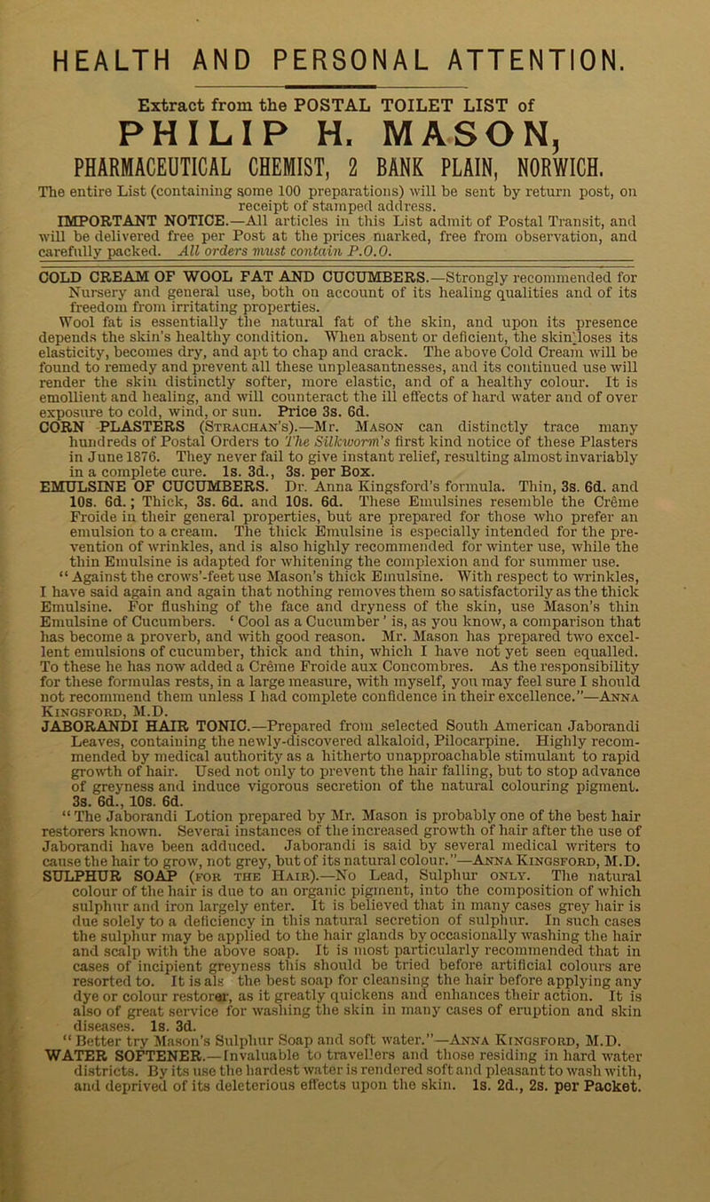 HEALTH AND PERSONAL ATTENTION. Extract from the POSTAL TOILET LIST of PHILIP H, MASON, PHARMACEUTICAL CHEMIST, 2 BANK PLAIN, NORWICH. The entire List (containing some 100 preparations) will be sent by return post, on receipt of stamped address. IMPORTANT NOTICE.—All articles in this List admit of Postal Transit, and will be delivered free per Post at the prices marked, free from observation, and carefully packed. All orders viust contain P.O.O. COLD CREAM OF WOOL FAT AND CUCUMBERS.—Strongly recommended for Nursery and general use, both on account of its healing qualities and of its freedom from irritating properties. Wool fat is essentially the natural fat of the skin, and upon its presence depends the skin’s healthy condition. When absent or deficient, the skiff loses its elasticity, becomes dry, and apt to chap and crack. The above Cold Cream will be found to remedy and prevent all these unpleasantnesses, and its continued use will render the skin distinctly softer, more elastic, and of a healthy colour. It is emollient and healing, and will counteract the ill effects of hard water and of over exposure to cold, wind, or sun. Price 3s. 6d. CORN PLASTERS (Strachan’s).—Mr. Mason can distinctly trace many hundreds of Postal Orders to The Silkworm’s first kind notice of these Plasters in Junel876. They never fail to give instant relief, resulting almost invariably in a complete cure. Is. 3d., 3s. per Box. EMULSINE OF CUCUMBERS. Dr. Anna Kingsford’s formula. Thin, 3s. 6d. and 10s. 6d.; Thick, 3s. 6d. and 10s. 6d. These Emulsines resemble the Creme Froide in their general properties, but are prepared for those who prefer an emulsion to a cream. The thick Emulsine is especially intended for the pre- vention of wrinkles, and is also highly recommended for winter use, while the thin Emulsine is adapted for whitening the complexion and for summer use. “Against the crows’-feet use Mason’s thick Emulsine. With respect to wrinkles, I have said again and again that nothing removes them so satisfactorily as the thick Emulsine. For flushing of the face and dryness of the skin, use Mason’s thin Emulsine of Cucumbers. ‘ Cool as a Cucumber ’ is, as you know, a comparison that has become a proverb, and with good reason. Mr. Mason has prepared two excel- lent emulsions of cucumber, thick and thin, which I have not yet seen equalled. To these he has now added a Creme Froide aux Concombres. As the responsibility for these formulas rests, in a large measure, with myself, you may feel sure I should not recommend them unless I had complete confidence in their excellence.”—Anna Kingsford,M.D. JABORANDI HAIR TONIC.—Prepared from selected South American Jaborandi Leaves, containing the newly-discovered alkaloid, Pilocarpine. Highly recom- mended by medical authority as a hitherto unapproachable stimulant to rapid growth of hair. Used not only to prevent the hair falling, but to stop advance of greyness and induce vigorous secretion of the natural colouring pigment. 3s. 6d., 10s. 6d. “ The Jaborandi Lotion prepared by Mr. Mason is probably one of the best hair restorers knowm. Several instances of the increased growth of hair after the use of Jaborandi have been adduced. Jaborandi is said by several medical writers to cause the hair to grow, not grey, but of its natural colour.”—Anna Kingsford, M.D. SULPHUR SOAP (for the Hair).—No Lead, Sulphur only. The natural colour of the hair is due to an organic pigment, into the composition of which sulphur and iron largely enter. It is believed that in many cases grey hair is due solely to a deficiency in this natural secretion of sulphur. In such cases the sulphur may be applied to the hair glands by occasionally washing the hair and scalp with the above soap. It is most particularly recommended that in cases of incipient greyness this should be tried before artificial colours are resorted to. It is als the best soap for cleansing the hair before applying any dye or colour restorer, as it greatly quickens and enhances their action. It is also of great service for washing the skin in many cases of eruption and skin diseases. Is. 3d. “ Better try Mason’s Sulphur Soap and soft water.”—Anna Kingsford, M.D. WATER SOFTENER.—Invaluable to travellers and those residing in hard water districts. By its use the hardest water is rendered soft and pleasant to wash with, and deprived of its deleterious effects upon the skin. Is. 2d., 2s. per Packet.