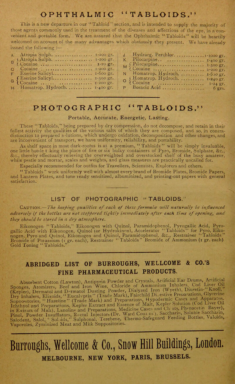 OPHTHALMIC “TABLOIDS.” This is a new departure in our “Tabloid section, and is intended to supply the majority of those agents commonly used in the treatment of the diseases and affections of the eye, in a con- venient and portable form. We are assured that the Ophthalmic “Tabloids” will be heartily welcomed on account of the many advantages which obviously they present. We have already issued the following :— A Atropia Sulph 1-200 gr. ( Atropia Sulph T-200 gr. B (Cocaine 1-20 gr. C Cocaine 1 -200 gr. F Eserine Salicyl 1-600 gr. f Eserine Salicyl 1-500 gr. G (.Cocaine 1-200 gr. H Homatrop. Hydroch 1-400 gr. j Hydrarg. Perchlor 10oo gr. K Pilocarpine 1-400 gr. f Pilocarpine i-soo gr. (. Cocaine 1-200 gr. N Homatrop. Hydroch i-6do gr. ( Homatrop. Hydroch 1-240 gr. ( Cocaine 1-24 gr. P Koranic Acid 6 grs. PHOTOGRAPHIC “TABLOIDS.” Portable, Accurate, Energetic, Lasting. These “Tabloids,” being prepared by dry compression, do not decompose, and retain in their fullest activity the qualities of the various salts of which they are composed, and so, in contra- distinction to prepared solutions, which undergo oxidation, decomposition and other changes, and are inconvenient of transport, we have uniformity, reliability, and portability'. As shelf space in most dark-rooms is at a premium, “ Tabloids” will be simply invaluable, one little botile t king the place of five or six bulky containers of Pyro, Bromide, Sulphate, See., &c., thereby effectually relieving the overweighted and overstocked shelf of the busy amateur, while pestle and mortar, scales and weights, and glass measures are practically uncalled for. Especially recommended for outfits for Travellers, Scientists, Explorers and others. “ Tabloids ” work uniformly well with almost every brand of Bromide Plates, Bromide Papers, and Lantern Plates, and tone ready sensitized, albuminized, and printing-out papers with general satisfaction. LIST OF PHOTOGRAPHIC “TABLOIDS.’ Caution.—The keeping qualities of each of these formula will naturally be influenced adversely if the bottles are not stoppered tightly immediately after each, time of opening, and they should be stored in a dry atmosphere. Eikonogen “Tabloids,” Eikonngen with Quinol, Paramidnphenol, Pyrogallic Acid, Pyro- gallic Acid with Eikonogen, Quinol (or Hydrokinnn), Accelerator “Tabloids” for Pyro, Eiko- nogen, Pyro and Quinol, Eikonogen and Quinol, Paramidophenol. &c., Restrainer “Tabloids” Bromide of Potassium (t gr. each), Restrainer “Tabloids” Bromide of Ammonium (1 gr. each) Gold Toning “Tabloids.” ABRIDGED LIST OF BURROUGHS, WELLCOME & CO.’S FINE PHARMACEUTICAL PRODUCTS. Absorbent Cotton (Lawton), Antipyrin Powder and Crystals, Artificial Ear Drums, Artificial Sponges, Atomizers, Beef and Iron Wine, Chloride of Ammonium Inha ers. Cod Liver Oil (Kepler), Dermatol and D-rmatol Dusting Powder, Dia yzed Iron (Wyeth), Diuretin- Knpll, Dry Inhalers, Elixoids, “ Eucalvptia” (Trade Mark), Fairchild Digestive Preparations Olycer ne Supnosttories, “Hazeline” (Trade Mark) and P repast ion s H y pod erm icCases andAppara ,us Ichthyol and Preparations, Kepler Extract and Essence of Malt, Kepler Solution1 (CodLiverJ*1 in Extract of Male), Lanolin- and Preparations, Medicine Cases and Clr sts, Ph-nacetm Bayer) Pinol, Powder Insufflators, Rectal Injectors (Dr. Ward Cousns), Saccharin, Soluble Saccha in, Salodent, Salol, “ Sol .ids,” Sulphonal. Terebene, Thermo-Safeguard Feeding Bottles, \ aloids, Vaporoles, Zyminized Meat and Milk Suppositories. Burroughs, Wellcome & Co., Snow Hill Buildings, London. MELBOURNE, NEW YORK, PARIS, BRUSSELS.