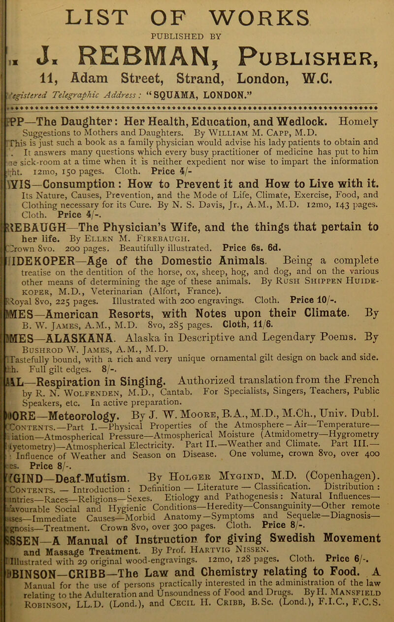 ■5 PUBLISHED BY L J. REBMAN, Publisher, 11, Adam Street, Strand, London, W.C. j egistered Telegraphic Address: “SQUAMA, LONDON.” 1 »♦♦♦♦♦♦♦♦♦♦ ♦♦♦♦♦♦♦♦»♦»♦♦♦♦♦♦♦♦♦♦♦♦♦♦♦♦♦♦ ♦♦♦♦♦♦♦♦♦♦♦♦»♦♦♦♦♦♦♦♦♦♦♦♦♦♦»♦♦♦ ■' ;PP—The Daughter: Her Health, Education, and Wedlock. Homely Suggestions to Mothers and Daughters. By William M. Capp, M.D. j This is just such a book as a family physician would advise his lady patients to obtain and \ . It answers many questions which every busy practitioner of medicine has put to him I >e sick-room at a time when it is neither expedient nor wise to impart the information | ht. i2mo, 150 pages. Cloth. Price 4/- ! \YIS—Consumption : How to Prevent it and How to Live with it. Its Nature, Causes, Prevention, and the Mode of Life, Climate, Exercise, Food, and Clothing necessary for its Cure. By N. S. Davis, Jr., A.M., M.D. i2mo, 143 pages. Cloth. Price 4/-. ; RE BAUGH—The Physician’s Wife, and the things that pertain to her life. By Ellen M. Firebaugh. | [Crown 8vo. 200 pages. Beautifully illustrated. Price 6s. 6d. IDEKOPER—Age of the Domestic Animals. Being a complete treatise on the dentition of the horse, ox, sheep, hog, and dog, and on the various other means of determining the age of these animals. By Rush Shippen Huide- KOPER, M.D., Veterinarian (Alfort, France). Royal 8vo, 225 pages. Illustrated with 200 engravings. Cloth. Price 10/-. MVIES—American Resorts, with Notes upon their Climate. By B. W. James, A.M., M.D. 8vo, 285 pages. Cloth, 11/8. MES—ALASKANA. Alaska in Descriptive and Legendary Poems. By Bushrod W. James, A.M., M.D. Tastefully bound, with a rich and very unique ornamental gilt design on back and side, j tkh. Full gilt edges. 8/-. AiL—Respiration in Singing. Authorized translation from the French by R. N Wolfenden, M.D., Cantab. For Specialists, Singers, Teachers, Public Speakers, etc. In active preparation. MORE—Meteorology. By J. W. Moore, B.A., M.D., M.CSh., Univ. Dubl. ( [ Contents.—Part I.—Physical Properties of the Atmosphere - Air—Temperature— li iation—Atmospherical Pressure—Atmospherical Moisture (Atmidometry—Hygrometry tyetometry)—Atmospherical Electricity. Part II. Weather and Climate. Part III. • Influence of Weather and Season on Disease. One volume, crown 8vo, over 400 es. Price 8/-. fGIND—Deaf-Mutism. By Holger Mygind, M.D. (Copenhagen). Contents Introduction : Definition — Literature Classification. Distribution : entries—Races—Religions—Sexes. Etiology and Pathogenesis : Natural Influences— Favourable Social and Hygienic Conditions—Heredity—Consanguinity—Other remote uses—Immediate Causes—Morbid Anatomy-Symptoms and Sequelae—Diagnosis— ggnosis—Treatment. Crown 8vo, over 300 pages. Cloth. Price 8/-. :SSEN—A Manual of Instruction for giving Swedish Movement and Massage Treatment. By Prof. Hartvig Nissen. 1 Illustrated with 29 original wood-engravings. l2mo, 128 pages. Cloth. Price 6/-. HBINSON—CRIBB—The Law and Chemistry relating to Food. A Manual for the use of persons practically interested in the administration of the law relating to the Adulteration and Unsoundness of Food and Drugs. By H. Mansfield j| Robinson, LL.D. (Lond.), and Cecil II. Cribb, B.Sc. (Lond.), F.I.C., F.C.S.