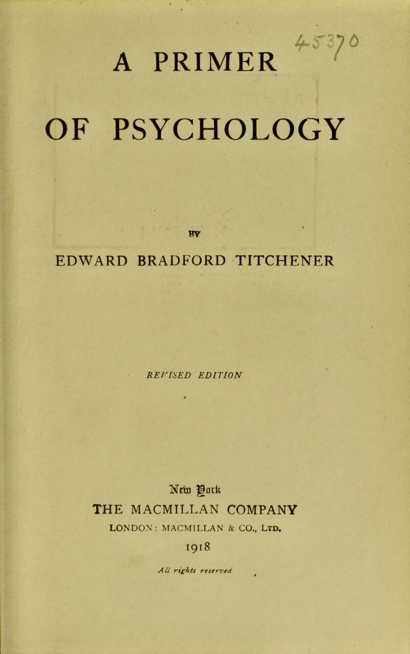 A PRIMER n?6 OF PSYCHOLOGY BY EDWARD BRADFORD TITCHENER REVISED EDITION Neto Jfatk THE MACMILLAN COMPANY LONDON: MACMILLAN & CO., Ltd. 1918 All rights reserved
