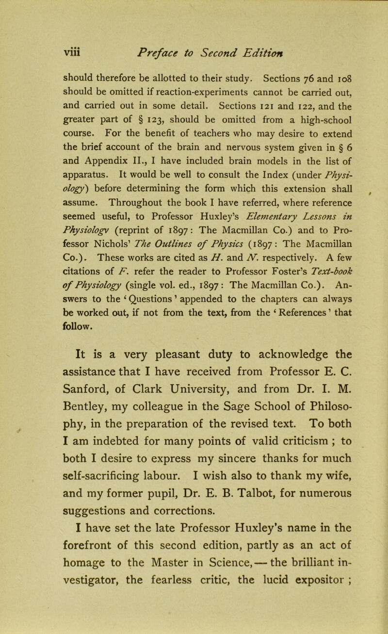 should therefore be allotted to their study. Sections 76 and 108 should be omitted if reaction-experiments cannot be carried out, and carried out in some detail. Sections 121 and 122, and the greater part of § 123, should be omitted from a high-school course. For the benefit of teachers who may desire to extend the brief account of the brain and nervous system given in § 6 and Appendix II., I have included brain models in the list of apparatus. It would be well to consult the Index (under Physi- ology) before determining the form which this extension shall assume. Throughout the book I have referred, where reference seemed useful, to Professor Huxley’s Elementary Lessons in Physiologv (reprint of 1897: The Macmillan Co.) and to Pro- fessor Nichols’ The Outlines of Physics (1897: The Macmillan Co.). These works are cited as H. and N. respectively. A few citations of F. refer the reader to Professor Foster’s Text-book of Physiology (single vol. ed., 1897: The Macmillan Co.). An- swers to the i Questions 1 appended to the chapters can always be worked out, if not from the text, from the ‘ References ’ that follow. It is a very pleasant duty to acknowledge the assistance that I have received from Professor E. C. Sanford, of Clark University, and from Dr. I. M. Bentley, my colleague in the Sage School of Philoso- phy, in the preparation of the revised text. To both I am indebted for many points of valid criticism ; to both I desire to express my sincere thanks for much self-sacrificing labour. I wish also to thank my wife, and my former pupil, Dr. E. B. Talbot, for numerous suggestions and corrections. I have set the late Professor Huxley’s name in the forefront of this second edition, partly as an act of homage to the Master in Science,— the brilliant in- vestigator, the fearless critic, the lucid expositor ;