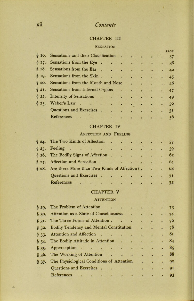 CHAPTER III Sensation § i6. Sensations and their Classification § 17. Sensations from the Eye . § 18. Sensations from the Ear . § 19. Sensations from the Skin . § 20. Sensations from the Mouth and Nose § 21. Sensations from Internal Organs § 22. Intensity of Sensations § 23. Weber’s Law .... Questions and Exercises . References .... CHAPTER IV Affection and Feeling § 24. The Two Kinds of Affection § 25. Feeling § 26. The Bodily Signs of Affection . § 27. Affection and Sensation .... § 28. Are there More than Two Kinds of Affection? Questions and Exercises .... References § 29. § 30- §3i. § 32. § 33- § 34- § 35- §36. § 37- CHAPTER V Attention The Problem of Attention Attention as a State of Consciousness The Three Forms of Attention . Bodily Tendency and Mental Constitution Attention and Affection The Bodily Attitude in Attention Apperception ..... The Working of Attention The Physiological Conditions of Attention Questions and Exercises . References PAGE 37 38 42 45 46 47 49 5° 5i 56 57 59 62 64 68 71 72 73 74 76 78 81 84 85 88 90 91 93