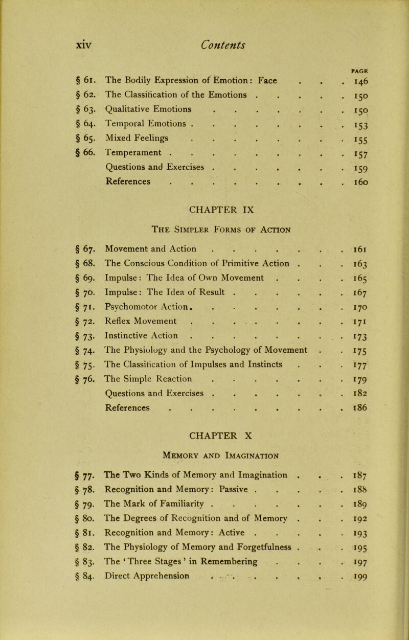 §61. The Bodily Expression of Emotion: Face • PAGE I46 §62. The Classification of the Emotions . *5° §63. Qualitative Emotions .... 150 §64. Temporal Emotions ..... *53 §65. Mixed Feelings ..... 155 §66. Temperament ...... *57 Questions and Exercises .... *59 References 160 CHAPTER IX The Simpler Forms of Action §67. Movement and Action .... • 161 §68. The Conscious Condition of Primitive Action • 163 § 69. Impulse : The Idea of Own Movement • 165 § 70- Impulse : The Idea of Result . • 167 § 71- Psvchomotor Action. .... • 170 § 72- Reflex Movement ..... 171 § 73- Instinctive Action ..... 173 § 74- The Physiology and the Psychology of Movement *75 § 75- The Classification of Impulses and Instincts • 177 § 76. The Simple Reaction .... • *79 Questions and Exercises .... • 182 References ...... • 186 CHAPTER X Memory and Imagination § 77. The Two Kinds of Memory and Imagination . . . 187 §78. Recognition and Memory: Passive 188 §79. The Mark of Familiarity ....... 189 § 80. The Degrees of Recognition and of Memory . . .192 §81. Recognition and Memory: Active 193 § 82. The Physiology of Memory and Forgetfulness . . 195 §83. The * Three Stages * in Remembering .... 197 § 84. Direct Apprehension < . . . , , . 199