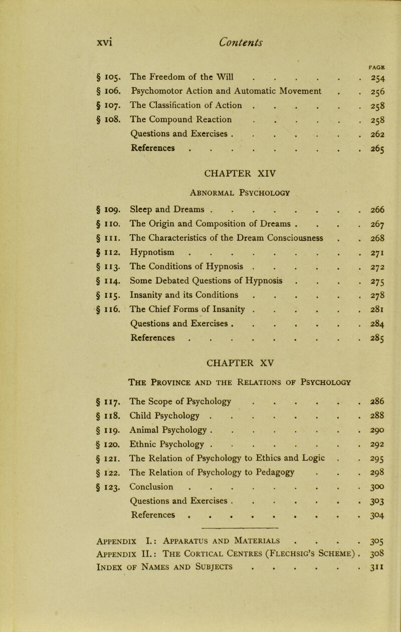 PAGE § 105- The Freedom of the Will • 254 § 106. Psychomotor Action and Automatic Movement . 256 § 107- The Classification of Action ..... . 258 § 108. The Compound Reaction ..... . 258 Questions and Exercises . 262 References . 265 CHAPTER XIV Abnormal Psychology § 109. Sleep and Dreams . 266 § HO. The Origin and Composition of Dreams . . 267 § III. The Characteristics of the Dream Consciousness . 268 § 112. Hypnotism . 271 § H3- The Conditions of Hypnosis ..... . 272 § 114- Some Debated Questions of Hypnosis • 275 § 115- Insanity and its Conditions . 278 § 116. The Chief Forms of Insanity . 28l Questions and Exercises . 284 References . 285 CHAPTER XV The Province and the Relations of Psychology §117. The Scope of Psychology 286 §118. Child Psychology 288 §119. Animal Psychology 290 § 120. Ethnic Psychology 292 §121. The Relation of Psychology to Ethics and Logic . . 295 §122. The Relation of Psychology to Pedagogy . . . 298 § 123. Conclusion ......... 300 Questions and Exercises ....... 303 References 304 Appendix I.: Apparatus and Materials .... 305 Appendix II.: The Cortical Centres (Flechsig’s Scheme) . 308 Index of Names and Subjects 311