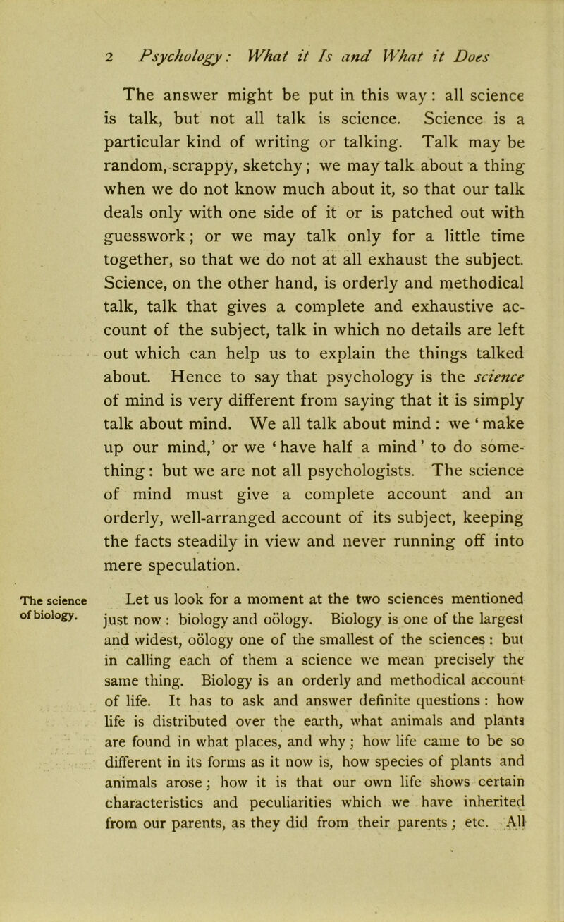 The science of biology. The answer might be put in this way : all science is talk, but not all talk is science. Science is a particular kind of writing or talking. Talk may be random, scrappy, sketchy; we may talk about a thing when we do not know much about it, so that our talk deals only with one side of it or is patched out with guesswork; or we may talk only for a little time together, so that we do not at all exhaust the subject. Science, on the other hand, is orderly and methodical talk, talk that gives a complete and exhaustive ac- count of the subject, talk in which no details are left out which can help us to explain the things talked about. Hence to say that psychology is the science of mind is very different from saying that it is simply talk about mind. We all talk about mind : we ‘ make up our mind,’ or we ‘have half a mind’ to do some- thing : but we are not all psychologists. The science of mind must give a complete account and an orderly, well-arranged account of its subject, keeping the facts steadily in view and never running off into mere speculation. Let us look for a moment at the two sciences mentioned just now : biology and oology. Biology is one of the largest and widest, oology one of the smallest of the sciences: but in calling each of them a science we mean precisely the same thing. Biology is an orderly and methodical account of life. It has to ask and answer definite questions : how life is distributed over the earth, what animals and plants are found in what places, and why; how life came to be so different in its forms as it now is, how species of plants and animals arose; how it is that our own life shows certain characteristics and peculiarities which we have inherited from our parents, as they did from their parents; etc. All