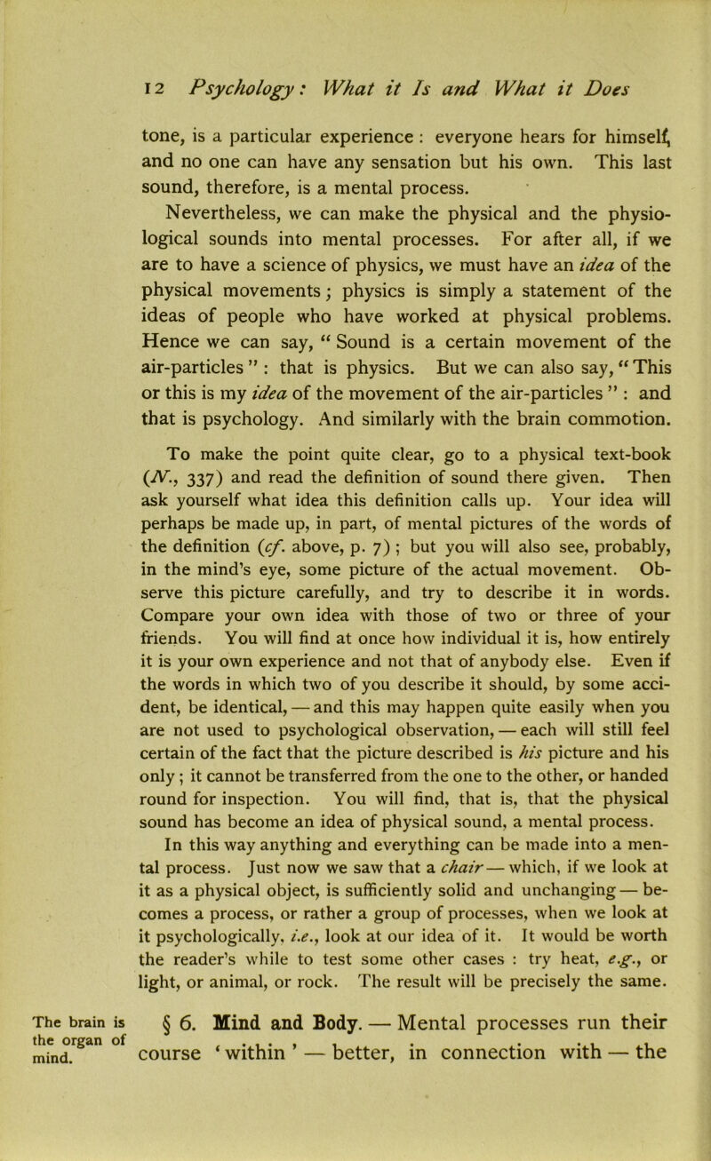tone, is a particular experience : everyone hears for himself, and no one can have any sensation but his own. This last sound, therefore, is a mental process. Nevertheless, we can make the physical and the physio- logical sounds into mental processes. For after all, if we are to have a science of physics, we must have an idea of the physical movements; physics is simply a statement of the ideas of people who have worked at physical problems. Hence we can say, “ Sound is a certain movement of the air-particles ” : that is physics. But we can also say, “This or this is my idea of the movement of the air-particles ” : and that is psychology. And similarly with the brain commotion. To make the point quite clear, go to a physical text-book (iV., 337) and read the definition of sound there given. Then ask yourself what idea this definition calls up. Your idea will perhaps be made up, in part, of mental pictures of the words of the definition (cf. above, p. 7) ; but you will also see, probably, in the mind’s eye, some picture of the actual movement. Ob- serve this picture carefully, and try to describe it in words. Compare your own idea with those of two or three of your friends. You will find at once how individual it is, how entirely it is your own experience and not that of anybody else. Even if the words in which two of you describe it should, by some acci- dent, be identical, — and this may happen quite easily when you are not used to psychological observation, — each will still feel certain of the fact that the picture described is his picture and his only ; it cannot be transferred from the one to the other, or handed round for inspection. You will find, that is, that the physical sound has become an idea of physical sound, a mental process. In this way anything and everything can be made into a men- tal process. Just now we saw that a chair—which, if we look at it as a physical object, is sufficiently solid and unchanging — be- comes a process, or rather a group of processes, when we look at it psychologically, i.e., look at our idea of it. It would be worth the reader’s while to test some other cases : try heat, eg., or light, or animal, or rock. The result will be precisely the same. The brain is the organ of mind. § 6. Mind and Body. — Mental processes run their course ‘ within ’ — better, in connection with — the