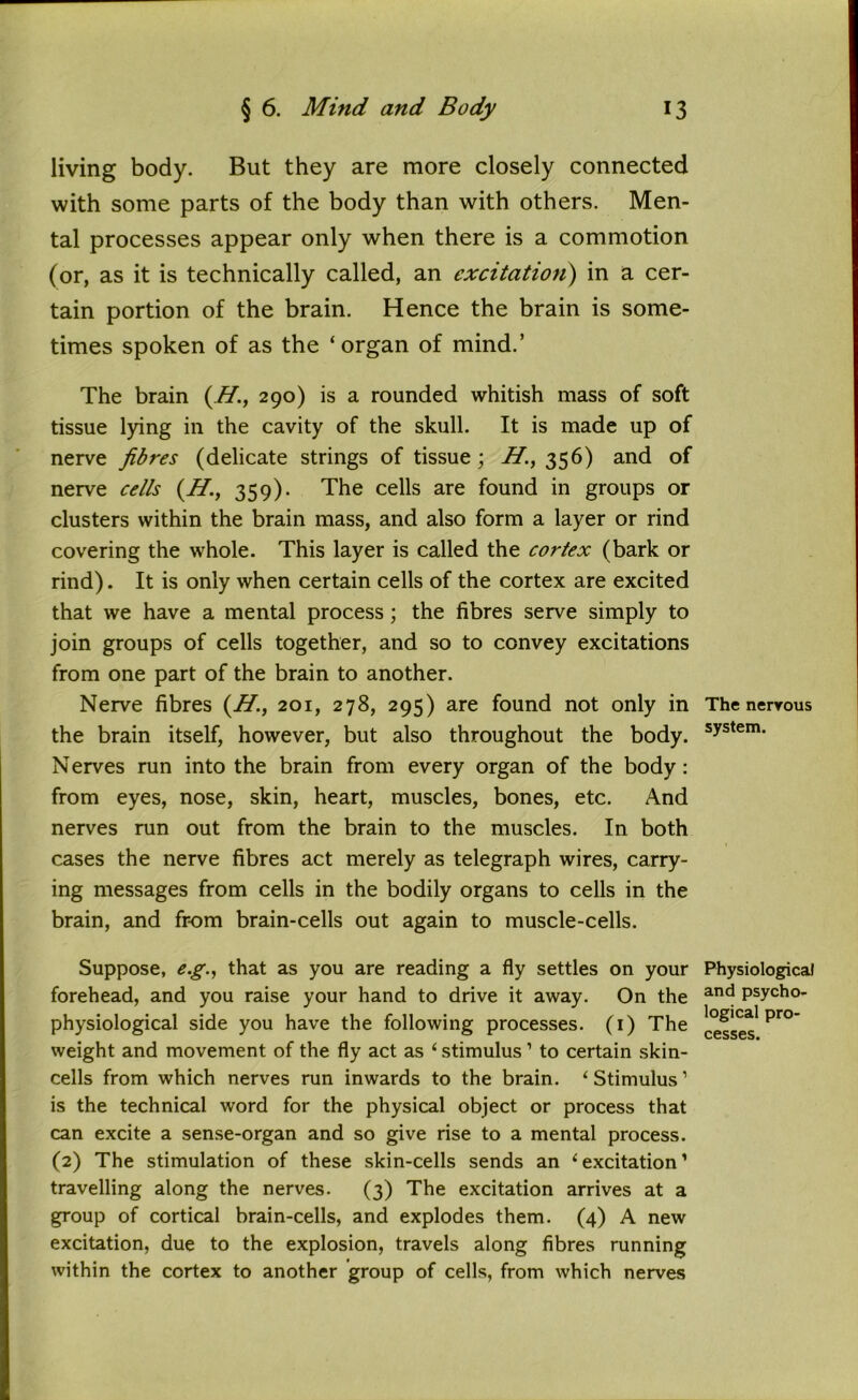 living body. But they are more closely connected with some parts of the body than with others. Men- tal processes appear only when there is a commotion (or, as it is technically called, an excitation) in a cer- tain portion of the brain. Hence the brain is some- times spoken of as the ‘organ of mind.’ The brain (H., 290) is a rounded whitish mass of soft tissue lying in the cavity of the skull. It is made up of nerve fibres (delicate strings of tissue; H'., 356) and of nerve cells (H359). The cells are found in groups or clusters within the brain mass, and also form a layer or rind covering the whole. This layer is called the cortex (bark or rind). It is only when certain cells of the cortex are excited that we have a mental process; the fibres serve simply to join groups of cells together, and so to convey excitations from one part of the brain to another. Nerve fibres (H., 201, 278, 295) are found not only in the brain itself, however, but also throughout the body. Nerves run into the brain from every organ of the body: from eyes, nose, skin, heart, muscles, bones, etc. And nerves run out from the brain to the muscles. In both cases the nerve fibres act merely as telegraph wires, carry- ing messages from cells in the bodily organs to cells in the brain, and from brain-cells out again to muscle-cells. Suppose, eg., that as you are reading a fly settles on your forehead, and you raise your hand to drive it away. On the physiological side you have the following processes. (1) The weight and movement of the fly act as ‘ stimulus 1 to certain skin- cells from which nerves run inwards to the brain. ‘Stimulus1 is the technical word for the physical object or process that can excite a sense-organ and so give rise to a mental process. (2) The stimulation of these skin-cells sends an ‘excitation1 travelling along the nerves. (3) The excitation arrives at a group of cortical brain-cells, and explodes them. (4) A new excitation, due to the explosion, travels along fibres running within the cortex to another group of cells, from which nerves The nervous system. Physiological and psycho- logical pro- cesses.