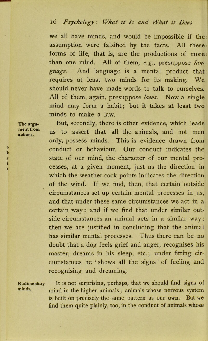 The argu- ment from actions. f k r t r Rudimentary minds. we all have minds, and would be impossible if the' assumption were falsified by the facts. All these: forms of life, that is, are the productions of more than one mind. All of them, e.g., presuppose lan- guage. And language is a mental product that requires at least two minds for its making. We should never have made words to talk to ourselves. All of them, again, presuppose laws. Now a single mind may form a habit; but it takes at least two minds to make a law. But, secondly, there is other evidence, which leads us to assert that all the animals, and not men only, possess minds. This is evidence drawn from conduct or behaviour. Our conduct indicates the state of our mind, the character of our mental pro- cesses, at a given moment, just as the direction in which the weather-cock points indicates the direction of the wind. If we find, then, that certain outside circumstances set up certain mental processes in us, and that under these same circumstances we act in a certain way: and if we find that under similar out- side circumstances an animal acts in a similar way: then we are justified in concluding that the animal has similar mental processes. Thus there can be no doubt that a dog feels grief and anger, recognises his master, dreams in his sleep, etc.; under fitting cir- cumstances he * shows all the signs ’ of feeling and recognising and dreaming. It is not surprising, perhaps, that we should find signs of mind in the higher animals; animals whose nervous system is built on precisely the same pattern as our own. But we find them quite plainly, too, in the conduct of animals whose i